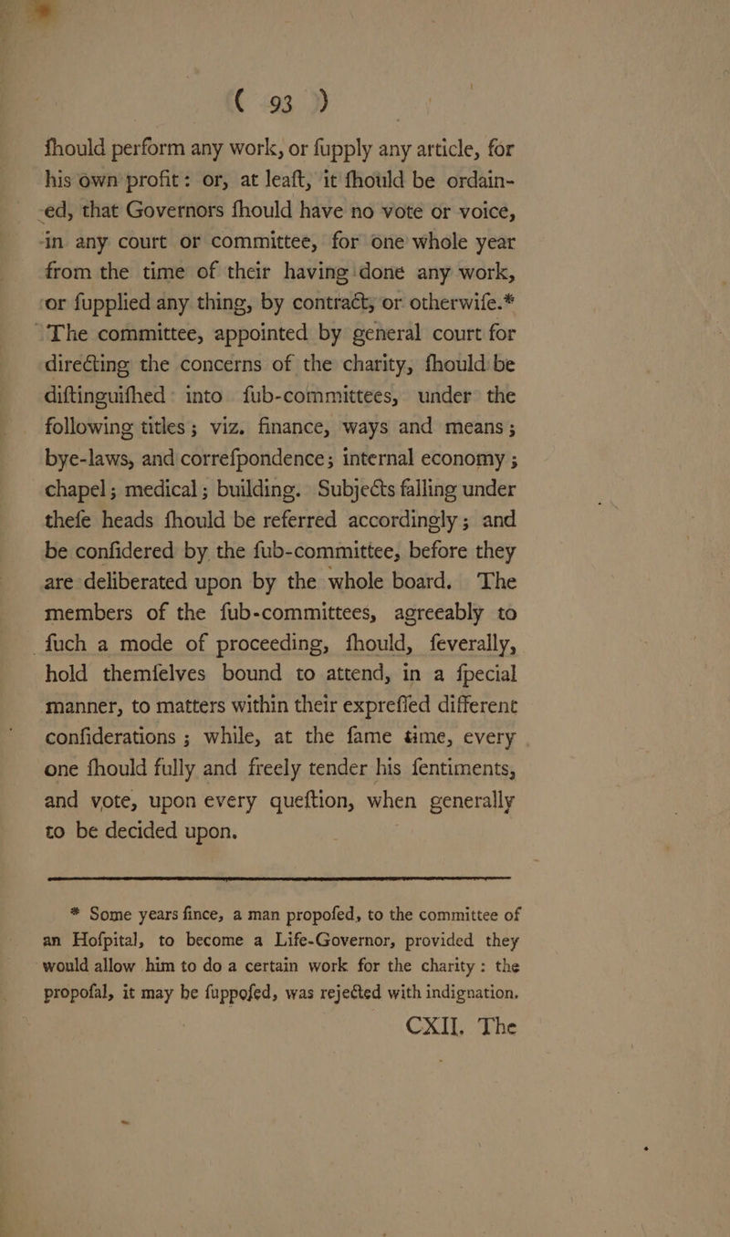 C193 fhould perform any work, or fupply any article, for his own profit: or, at leaft, it fhould be ordain- -ed, that Governors fhould have no vote or voice, ‘in any court or committee, for one whole year from the time of their having done any work, or fupplied any thing, by contract, or otherwife.* “The committee, appointed by general court for directing the concerns of the charity, fhould be diftinguifhed into fub-commiuttees, under the following titles; viz. finance, ways and means; bye-laws, and correfpondence; internal economy ; chapel; medical; building. Subjects falling under thefe heads fhould be referred accordingly; and be confidered by the fub-committee, before they are deliberated upon by the whole board. The members of the fub-committees, agreeably to _fuch a mode of proceeding, fhould, feverally, hold themfelves bound to attend, in a fpecial manner, to matters within their exprefied different confiderations ; while, at the fame time, every one fhould fully and freely tender his fentiments, and vote, upon every queftion, when generally to be decided upon. * Some years fince, a man propofed, to the committee of an Hofpital, to become a Life-Governor, provided they would allow him to do a certain work for the charity: the propofal, it may be fuppofed, was rejected with indignation. CXII, The