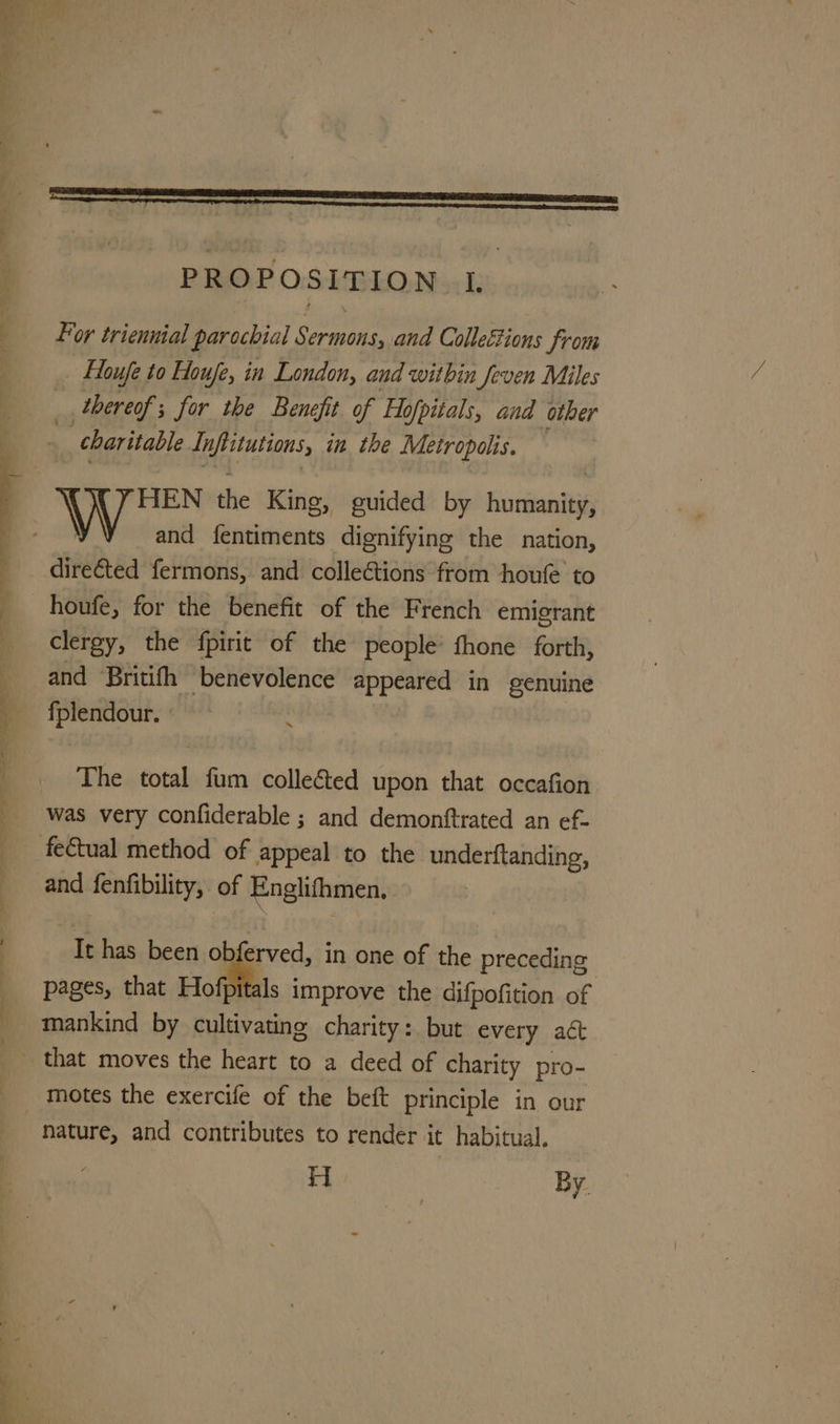 For triennial parochial Sermons, and Collections from _ loufe to Houfe, in London, and within Jeven Miles _ thereof; for the Benefit of Hofpitals, and other charitable Inflitutions, in the Metropolis, = HEN the King, guided by humanity, and fentiments dignifying the nation, directed fermons, and collections from houfe to houfe, for the benefit of the French emigrant clergy, the fpirit of the people’ fhone forth, and Britifh benevolence appeared in genuine fplendour. The total fum colle&amp;ted upon that occafion was very confiderable ; and demontftrated an ef- and fenfibility, of Englifhmen, It has been obferved, in one of the preceding pages, that Hofpitals improve the difpofition of mankind by cultivating charity: but every aé motes the exercife of the beft principle in our nature, and contributes to render it habitual. H By.