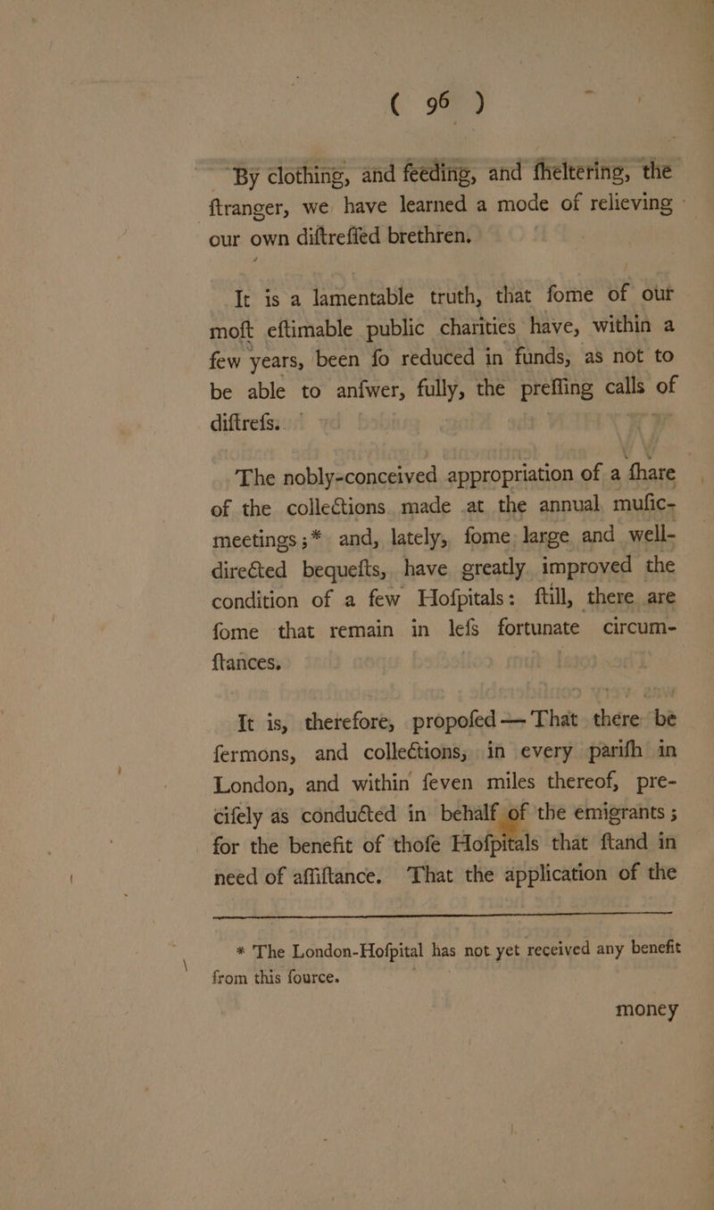 . nr, “By clothing, and fetta: and fhelterine, the : ftranger, we have learned a mode of relieving © our own diftreffed brethren. It is a lamentable truth, that fome of our moft eftimable public charities have, within a few years, been fo reduced in funds, as not to be able to anfwer, bie: the pretiing calls of diftrefs. The nobly-conceived appropriation of a fhare of the collections. made .at the annual mufic- — meetings ;* and, lately, fome: large and well- directed bequefts, have greatly improved the condition of a few Hofpitals: ftill, there are fome that remain in lefs fortunate circum- {tances, It is, therefore, propofed — That there be fermons, and colleétions, in every parifh in London, and within feven miles thereof, pre- cifely as conducted in behalf of the emigrants ; for the benefit of thofe a that ftand in need of affiftance. ‘That the application of the * The London- Hofpital oy not yet received any benefit from this fource. money