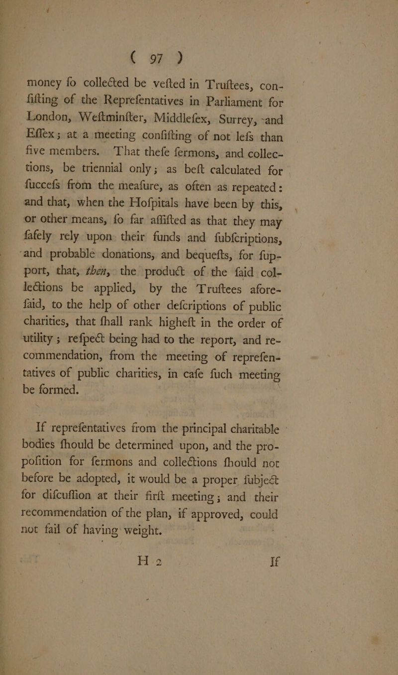 . oy money fo collected be vefted in Truftees, con- fifting of the Reprefentatives in Parliament for London, Weftminfter, Middlefex, Surrey, -and Effex; at a meeting confifting of not lefs than five members. That thefe fermons, and collec- tions, be triennial only; as beft calculated for fuccefs from the meafure, as often as repeated : and that, when the Hofpitals have been by this, or other means, fo far aflifted as that they may fafely rely upon: their funds and fubfcriptions, ‘and probable donations, and bequefts, for fup- port, that, ¢ben, the product of the {aid col- leGtions be applied, by the Truftees afore- faid, to the help of other defcriptions of public charities, that fhall rank higheft in the order of utility ; refpe&amp;t being had to the report, and re- commendation, from the meeting of reprefen- tatives of public charities, in cafe fuch meeting be formed. If reprefentatives from the principal charitable - bodies fhould be determined upon, and the pro- pofition for fermons and collections fhould not before be adopted, it would be a proper fubjeé for difcuffion at their firft meeting ; and their recommendation of the plan, if approved, could not sai of having weight.