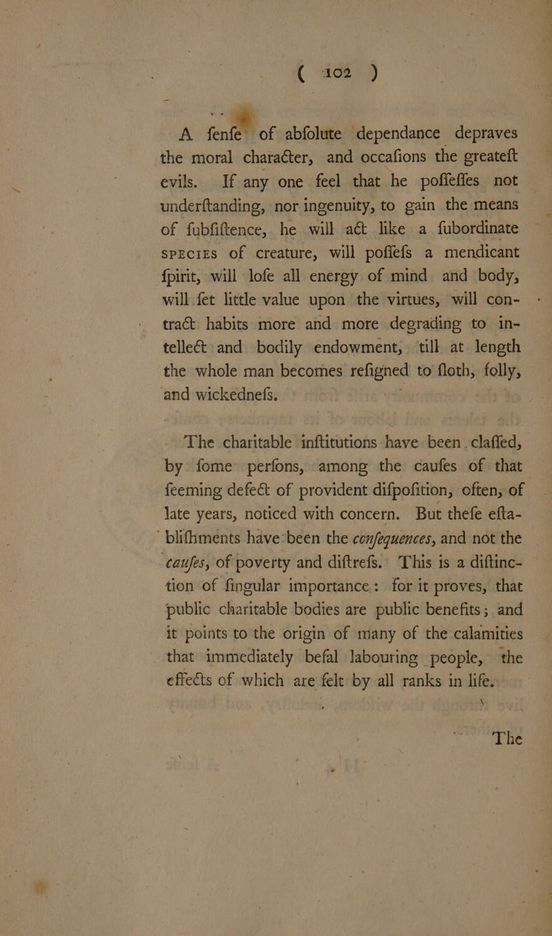 ( aoe) A font of abfolute dependance depraves the moral charaéter, and occafions the greateft evils. If any one feel that he pofieffes not underftanding, nor ingenuity, to gain the means of fubfiftence, he will a& like a fubordinate spEciES of creature, will pofiefs a mendicant fpirit, will lofe all energy of mind and body, will fet little value upon the virtues, will con- tract habits more and more degrading to in- tellect and bodily endowment, till at length the whole man becomes teligned to floth, folly, and wickednels. The charitable inftitutions have been . claffed, by fome perfons, among the caufes of that feeming defect of provident difpofition, often, of late years, noticed with concern. But thefe efta- ' blifhments have: been the confequences, and not the caufes, of poverty and diftrefs.. This is a diftinc- tion of fingular importance: for it proves, that public charitable bodies are public benefits; and it points to the origin of many of the calamities that immediately befal labouring people, the effects of which are felt by all ranks in life. \ The