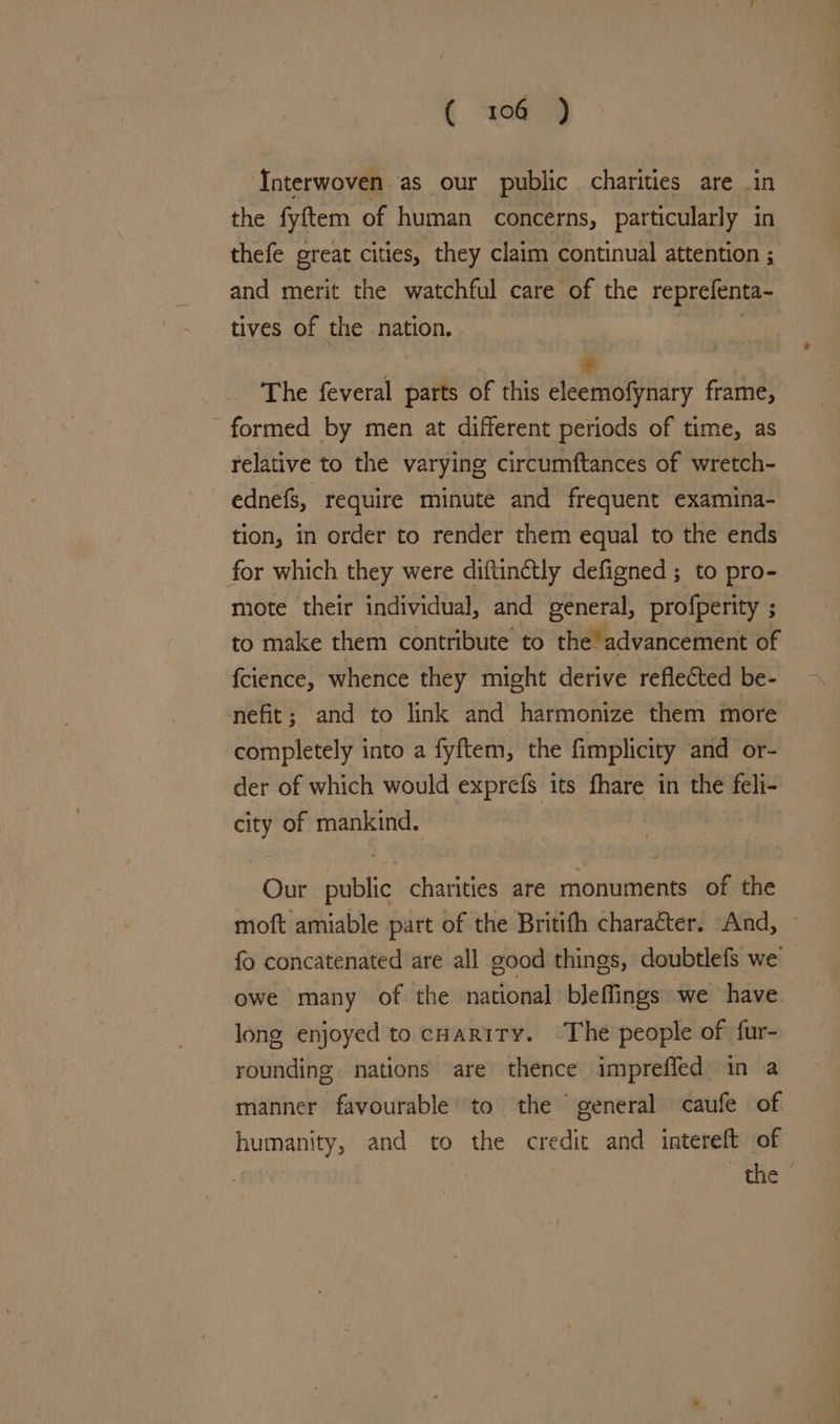 ( 104 ) Interwoven as our public charities are in the fyftem of human concerns, particularly in thefe great cities, they claim continual attention ; and merit the watchful care of the reprefenta- tives of the nation. _ The feveral parts of this Leann frame, formed by men at different periods of time, as relative to the varying circumftances of wretch- ednefs, require minute and frequent examina- tion, in order to render them equal to the ends for which they were diftinctly defigned ; to pro- mote their individual, and general, profperity ; to make them contribute to the’ advancement of fcience, whence they might derive reflected be- nefit; and to link and harmonize them more completely into a fyftem, the fimplicity ‘and or- der of which would exprefs its fhare in the feli- city of mankind. Our public charities are monuments of the moft amiable part of the Britifh character. And, fo concatenated are all good things, doubtlefs we owe many of the national bleffings we have long enjoyed to coartty. ‘The people of fur- rounding nations are thence imprefied in a manner favourable’ to the “ general caufe of humanity, and to the credit and intereft of jes