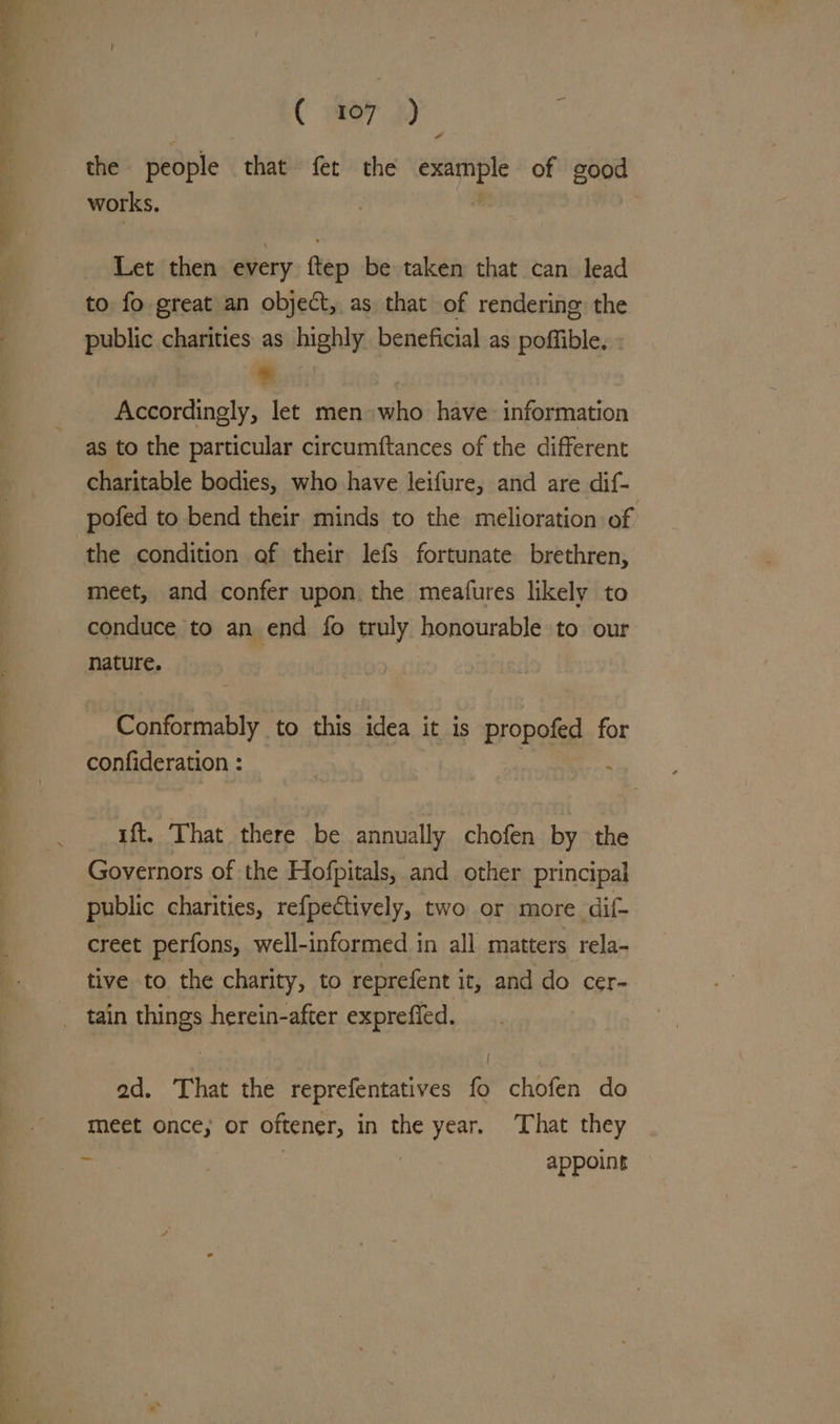 ( 407) the people that fet the example of good works. Let then every ftep be taken that can lead to fo great an object, as that of rendering the public charities as highly beneficial as poffible, : % : Accordingly, let men who have information as to the particular circumftances of the different charitable bodies, who have leifure, and are dif- pofed to bend their minds to the melioration of : the condition of their lefs fortunate brethren, meet, and confer upon. the meafures likely to conduce to an end fo truly honourable to our nature. Conformably to this idea it is propofed for confideration : : ‘ ft. ‘That there be annually chofen by the Governors of the Hofpitals, and other principal public charities, refpectively, two or more dif- _creet perfons, well-informed in all matters rela- tive to the charity, to reprefent i it, and do cer- _ tain things herein-after expreffed. | ad. That the reprefentatives fo chofen do meet once; or oftener, in the year. That they he } | appoint