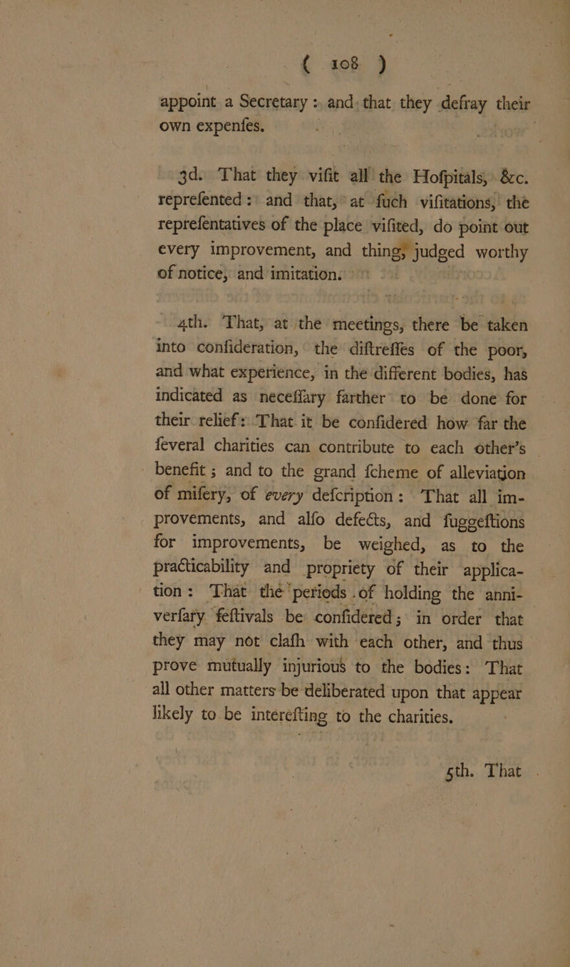 appoint a Secretary : and, that. they defay their own expentes. 3d. That they vifit all’ the Hofpitals, 8c. reprefented :) and that,* at fuch vifitations,’ the reprefentatives of the place vifited, do point out every improvement, and thingmudged worthy of notice, and imitation: © 4th. That, at the meetings, there be taken into confideration, the diftreffes of the poor, and what experience, in the different bodies, has indicated as neceffary farther to be done for their relief: That it be confidered how far the feveral charities can contribute to each other’s — _ benefit ; and to the grand fcheme of alleviation of mifery, of every defcription: That all im- provements, and alfo defects, and fugeeftions for improvements, be weighed, as to the practicability and propriety of their applica- tion: That the’ ‘petieds .of holding the anni- verfary feftivals be confidered; in order that they may not clafh with each other, and thus prove mutually injurious to the bodies: That all other matters be deliberated upon that appear likely to be interefting to the charities, sth. That .