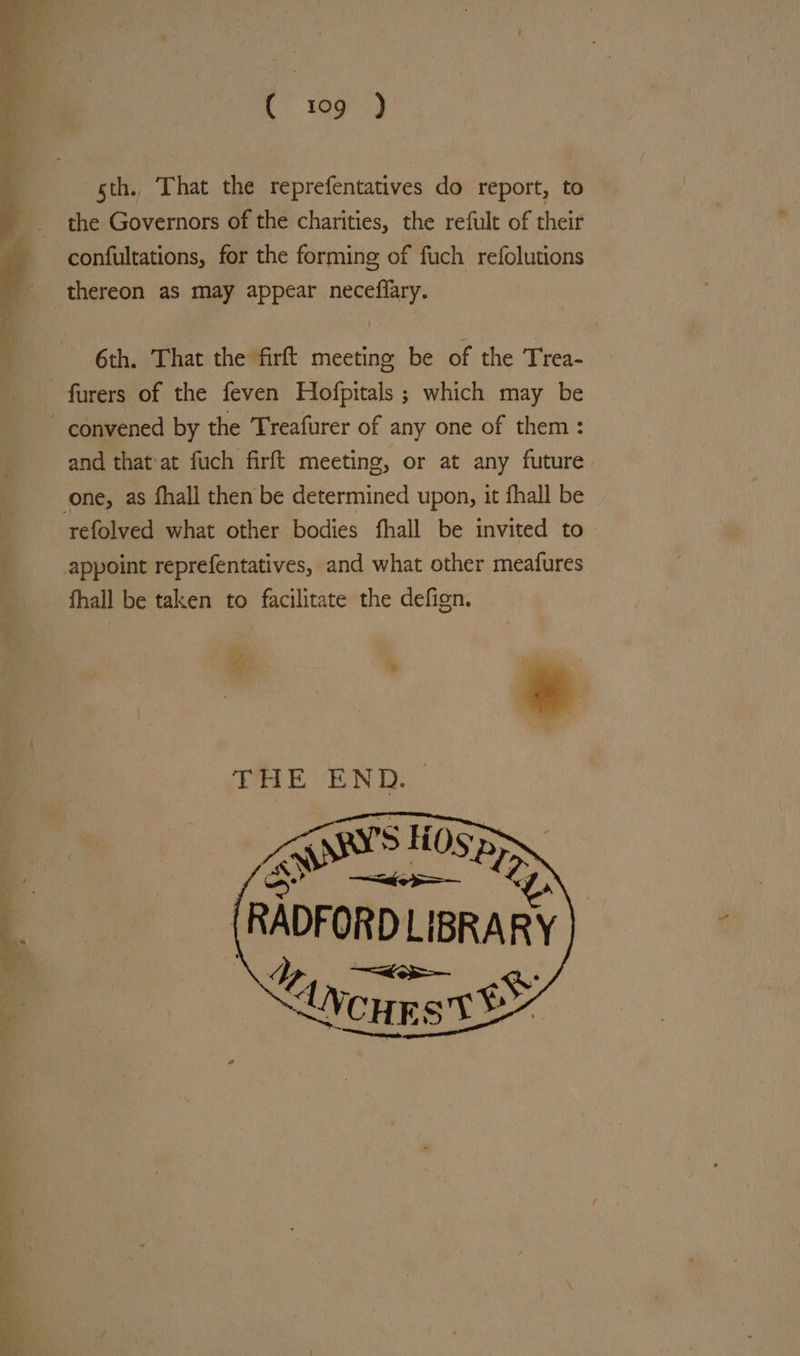 sth. That the reprefentatives do report, to the Governors of the charities, the refult of their confultations, for the forming of fuch refolutions thereon as may appear neceflary. 6th. That the firft meeting be of the Trea- furers of the feven Hofpitals ; which may be and that:at fuch firft meeting, or at any future. refolved what other bodies fhall be invited to fhall be taken to facilitate the defign. « * Fe THE END. (RADFORD LIBRARY 7 —<— &amp;