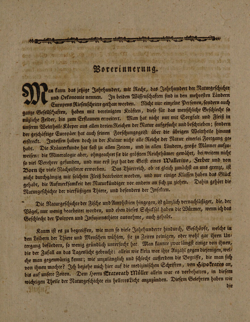 &gt; an kann das jetzige Jahrhundert, mit Recht, das Jahrhundert der Naturgeſchichte und Oekonomie nennen. In beiden Wiſſenſchaften find in den mehreſten Ländern Europens Rieſenſchritte gethan worden. Nicht nur einzelne Perſonen, ſondern auch ganze Geſellſchaften, haben mit vereinigten Kräften, dieſe für das menſchliche Geſchlecht ſo nüzliche Felder, bis zum Erſtaunen erweitert. Man hat nicht nur mit Sorgfalt und Fleiß in unſerm Welttheile Körper aus allen dreien Reichen der Natur aufgeſucht und beſchrieben; ſondern der geſchaͤftige Europaͤer hat auch ſeinen Forſchungsgeiſt uͤber die uͤbrigen Welttheile hinaus erſtreckt. Indeſſen haben doch in der Kultur nicht alle Reiche der Natur einerlei Fortgang ge⸗ habt. Die Kraͤuterkunde hat faft zu allen Zeiten, und in allen Ländern, große Maͤnner aufzu⸗ weiſen: die Mineralogie aber, ohngeachtet fie die größten Reichthuͤmer gewährt, bei weitem nicht ſo viel Verehrer gefunden, und nur erſt jezt hat der G eiſt eines Wallerius, Serber und von Born ihr viele Nacheifferer erworben. Das Thierreich, ob es gleich zunächft an uns grenzt, iſt nicht durchgaͤngig mit ſolchem Fleiß bearbeitet worden, und nur einige Klaſſen haben das Gluͤck gehabt, die Aufmerkſamkeit der Naturkuͤndiger vor andern an ſich zu ziehen. Dahin gehoͤrt die Naturgeſchichte der vierfuͤßigen Thiere, und beſonders der Inſekten. 6 Ö ö * Balz FR q . 5 Ä AN * er +8 4 Fre. k 5 5 85 x 3: a i Die Naturgeſchichte der Fiſche und Amphibien hingegen, iſt gaͤnzlich vernachlaͤßiget, die, der Vogel, nur wenig bearbeitet worden, und eben diefes Schickſal haben die Wuͤrmer, wenn ich das Geſchlecht der Polypen und Infuſionsthiere ausnehme, auch gehabt. f Kaum iſt es zu begreiffen, wie man ſo viele Jahrhunderte hindurch, Geſchoͤpfe, welche in den Leibern der Thiere und Menſchen wühlen, fie zu Zeiten peinigen, oder wohl gar ihren Un⸗ tergang befördern, fo wenig gründlich unterſucht hat. Man kannte zwar laͤngſt einige von ihnen, die der Zufall an das Tageslicht gebracht: allein wie klein war ihre Anzahl gegen diejenigen, wel: che man gegenwartig kennt; wie unzulaͤnglich und ſchlecht außerdem die Begriffe, die man ſich von ihnen machte? Ich beziehe mich hier auf die mediziniſchen Schriften, von Sipokrates an, bis auf unſere Zeiten. Dem Herrn Etatsrath Muller allein war es vorbehalten, in dieſem wichtigen Theile der Naturgeſchichte ein helleres Licht anzuzuͤnden. Dieſem Gelehrten haben wir 1 1 ® este 1 3 8 Rant die x Ey