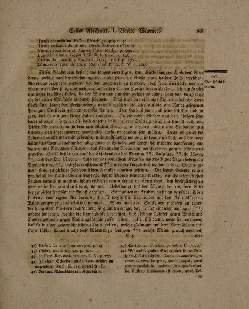 N Feat anal demittens es 1 de Tania 1 10 hen } Aare, 1 Ahnlchen Gli. . welche nach e eee ſelten die Größe eines halben Zolls erreichen. 20. Als etwas beſonder verdient e angemerkt zu werden, daß ‚feine, Eierſtoͤcke wie ein Der Kuͤrbis⸗ Stamm gebildet find, aus welchem | eilen Zweige hervorſchießen, die um fo je wum. i deutlicher ins Auge fallen, da der 2 N ſehr weiße und duͤnne Haut hat, durch wel⸗ che die reifen Eierſtöcke hindurch ſcheinen. Daß dieſe baumformige Figuren würkliche Eier⸗ ſtöcke find; ſind, lehrte d d reßſchieber mittelſt welchen die Eier auf die am Nande gelegenen Pori zum Vorſchein gebracht werden können. Der Hals ift duͤnn und feine: Glieder find. fo zart, daß ſie nur wie kleine Falten ausſehen. Da die reifen Glieder von den uͤbrigen ſehr leicht abreißen, fo gehen oft bald einzelne bald mehrere Stucke zugleich mit dem Unrath ab. Dieſer Wurm lebt nur in dem menſchlichen K Korper, und haben mich meine Beobachtungen i belehrt daß ihrer mehrere gewöhnlich darin vorhanden ſein muͤßen⸗ Denn ob gleich die Wuͤrmer welche man mir gebracht, nicht vollſtaͤndig waren, ſo konnte ich doch aus der ver⸗ haͤltnißmaͤßigen Abnahme der abgegangenen Stücke, von denen ſich mehrere haarfoͤrmig en⸗ digten, mit Gewißheit Schließen; daß fie einzelne Theile: von verſchiedenen ganzen Wuͤrmern geweſen. Dieſes beſtaͤtigen auch die Erfahrungen des Dionis, Tolpius, de Haen, 40) und des Dr. Nitert. Letzterer hat von einem Kranken innerhalb zwo Tagen ſi ebenzehn Bandwurmer / und gerrenſchwand #2); mehrere kurzgliedrigte, die in ſeiner Gegend 3er mein find; zu gleicher Zeit von ſeinen Kranken abgehen geſehen. Die letzten Gelenke reißen vorzuͤglich bei dieſem Wurm leicht ab, daher Bionis bewogen wurde, ein charakteriſtiſches x Zeichen daraus zu machen, indem er dieſen tænia artienlos demittens den breitgliedrigten aber articulos non demitrens, nannte. Ueberhaupt hat der Abgang der einzelnen Glie⸗ der zu vielen Irrthümern Anlaß gegeben. So machten die Araber, da ſie an demſelben Leben fanden, eine eigene Art daraus, die ſie wegen der Aehnlichkeit mit den Kuͤrbiskoͤrnern, f N Kürbis wi mer (eucurbitini) ne nten. ‚Wann man aber Stuͤcke von mehrern an einan⸗ hi der hangenden Gliedern wahrnahm; ſo glaubten einige, daß ſie ſich einander anſaugten: . andere hingegen, welche die Unmoͤglichkeit begriffen, daß alsdann Winkel gegen Winkel und Nahrungskanaͤle gegen Nahrungskanaͤle paſſen ſollten, halfen ſich damit, wenn ſie annahmen, daß ſie in einer gemeinſchaftlichen Haut ſtekten, welche Selmont aus dem Darmſchleim ent⸗ ſtehen laßt. har sera Wel 8 zu Polypen #4); 8 80 f auch jetzt noch * 2 . C C3 . RL e 4 0 Diflert für I er vers m v. a äh Cartheuſer⸗ Fundam, Se ik . p.207. 39) Obſerv. medic. cap. 42. p. 161. 44) Wie aus folgenden Stellen eines ſeiner Brie⸗ f 80 de Haen.. Rat. med. pars. 12. C. V. p. 227. fe an Hallern erhellet. Tæniam examinavi &amp; 41) In einem Schreiben an de Haen- welches im reperi 14 vivas integras, dureſivi caput, quod 5 angeführten Buch. S. 218. eingeruͤckt i „ omnes mediei in lumbrico lato ‚quehverunt, 4) Bonner, Abhandlung von Bandwuͤrm. ed frultra; falſiſſunum eſt Sbnt, quod Tul- \ . pius