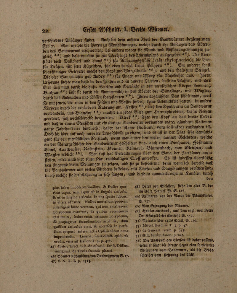 e denen e ben des Bandwurms erſchwertenz bei andern waren ſie Mund⸗ und gleich +9) und bald wurden fie für Werkzeuge des Athen ſtöcke hielt Valisneri und Linne 8 für Nahrut gögefaͤſſe (vala chylopoerica); d die Eier fuͤr Drüſen, für fette Kügelchen, für eben ſo e kleine Polypen 40. Ein anderer ſonſt zur Wurz fuͤr Augen und Way ‚für: Nafeldcher' aus. Ihren Urſprung ſuchte man bald in den Fiſchen und in andern Thieren, bald im Waſſer, und ihre 4 ungebfnungen zu⸗ Buchan laͤßt ſie durch die Aunmenmilch in den Körper der Säuglinge, und Wagler⸗ durch das Anhauchen und K Kuͤſſen fortpflanzen * . . organiſchen Bau ſchaft man, welk Körpern durch die veränderte Nahrung um. Hriſch 3) ließ den Spulwurm im Bandwurm geordnet, fi ſich wechſelsweiſe begatteten. Blerk N ſetzte den Kopf an das breite Ende: und daß in einem Menſchen nur ein einziger Bandwurm vorhanden waͤre / glaubten Nationen ganze Jahrhunderte hindurch: daher der Name (Solium, vers Solitaire) entſtanden iſt. gend fuͤr den menſchlichen Verſtand, wenn man unter den vielen tausend Gelehrten, welche Wagler erblickt). Wer Luſt hat Betrachtungen uber den Gang der Irrthuͤmer anzu⸗ ſtellen, wird auch hier einen ſehr Ckichhalligen; Stoff antreffen. Es iſt indeſſen uͤber fluͤßig 1 welche fie 7 kn in 5 Kerr und 4 in e e e durch 15 5 5 den a pius haben in bebte dane &amp;. Fraltın dus Ay 5 43 Beh von U Stiche ’ fiehe den Aten B. der N; ritur caput, nam caput eſt n Angule articulo, Kg Beſchaft. Naturf. Ft. S. rs. R os in Angie Articule, in una fpecie fubtus, 10 49) Reimatus von der Natur der dae f in altera ad latus. Nullus mortalium potuerit S. 1317. üntelligere unc vermem, qui non intellexerit 5 300 Von e der Keen” tam multa, habet tenia naturam polyporum, Dr. Koͤnigs dorfer uͤberſetzt S. „ Ku &amp; ‚propagatur fecendentibus artieulis, dum 52) Naturforſcher rates Stüd, S. Log ee Auilibet articulus vivit, &amp; accteſeit in perfe- 33) Mifcel. Berolin. T 3. p. 47. Gum corpus, inſervi actis Upfalienfibus nunc ) de Generat. verm. p. 278. d 4 imprimendis. Linzus, in Collect. e ie 55) Hift, Jumbr. Aator. p. 165. 4 gie cerudiit. virisad Haller! T. 2. p. 1... a Der Ausdruck des Thyſoen iſt baer Hallen, ? ) Coalet, Tract. hiſt. de Aſcarid. Ernſt. Diflert. wenn er ſagt: die Aerzte hegen eben fo vielevley inaugural. de Tænia fecunda plateri. Meinungen vom Baudwurm, als die Erdbe⸗ «9 Beneath von Danwirmenn®, 17. oh won „ he an 8 a j N LE BA —