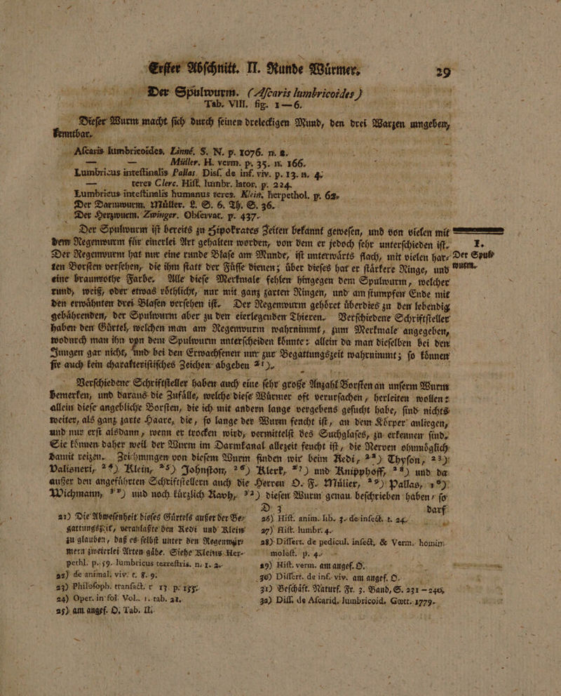 Der Spulwurm. (Altaris lambricoidis) er .. Diefer Wurm macht ſich durch ſeinen dreieckigen Mund, den drei Warzen umgeben, Alſcaris Iumbrieoides. Einne. S. N. p. 1076. m. 2. c CE . — Miiller. H. verm. p. 35. n. 166. 89 0 Lumbricus inteflinalis Pallas Disſ. de inf. viv. p. 13. n. 4. teres Clerc. Hiſf. lumbr. lator. p. 224. 55 N Lumbrieus inteftinalis humanus teres. Nein. herpethol, p. 6% 1 K enen 1 — { 1 — E 0 Der Darmwurm Müller. L. ©. 6. Th. S. 36. Der Herzwurm. Zwinger. Obfewar. P. 437. a 1 3 a Der Spulwurmm iſt bereits su Zipokrates Zeiten bekannt geweſen, und von vielen mit mm dem Regenwurm fuͤr einerlei Art gehalten worden, von dem er jedoch ſehr unterſchieden iſt. I. Der Regenwurm hat nur eine runde Blaſe am Munde, iſt unterwaͤrts flach, mit vielen har⸗ Der Sput ten Borſten verfehen, die ihm ſtatt der Fuͤſſe dienen; über dieſes hat er ſtaͤrkere Ringe, und wurm. eine braunrothe Farbe. Alle dieſe Merkmale fehlen hingegen dem Spulwurm, welcher rund, weiß, oder etwas roͤthlicht, nur mit ganz zarten Ringen, und am ſtumpfen Ende mit den erwaͤhnten drei Blaſen verſehen iſt. Der Regenwurm gehöret überdies zu den lebendig gebaͤhrenden, der Spulwurm aber zu den eierlegenden Thieren. Verſchiedene Schriftſteller haben den Gürtel, welchen man am Negemvurm wahrnimmt, zum Merkmale angegeben, wodurch man ihn von dem Spulwurm unterſcheiden konnte: allein da mar dieſelben bei den Jungen gar nicht, und bei den Erwachſenen nur zur Begattungszeit wahrnimmt; ſo koͤnnen fie auch kein charakteriſtiſches Zeichen abgeben 2). RR Veerrſchiedene Schriftſteller haben auch eine fehr große Anzahl Borſten an unſerm Wurm bemerken, und daraus die Zufälle, welche dieſe Würmer oft verurſachen, herleiten wollen: allein dieſe angebliche Borſten, die ich mit andern lange vergebens geſucht habe, ſind nichts weiter, als ganz zarte Haare, die, fo lange der Wurm feucht iſt, an dem Körper anliegen, und nur erſt alsdann, wenn er trocken wird, vermittelſt des Suchglaſes, zu. erkennen find, Sie koͤnnen daher weil der Wurm im Darmkanal allezeit feucht iſt, die Nerven ohumoͤglich damit reizen. Zeichmigen von dieſem Wurm finden wir beim Redi, 23) Thyſon, 239 Valisneri, 7) Klein, 5) Johnſton, ) Klerk, **) und Knipphoff, ) und da außer den angeführten Schriftſtellern auch die Herren O. F. Müller, ) Pallas, 29 Wichmann, und noch kürzlich Ravh, 2) dieſen Wurm genau beſchrieben haben / ff 21) Die Abweſenheit dieſes Guͤrtels außer der Ber 26) Rick anim. lib. 32-deinfe t. 4 15 gattungszsit, veranlaßte den Redi und Klein 27) Hiſt. lumbr: 4. e zu glauben, daß es ſelbſt unter den Regenmwär⸗ 28) Diſſert. de pedicul. inſect, &amp; Verm. homih mern zweterlei Arten gaͤbe. Siehe Meins.Her- moleſt. p. 4 . i pethl. p.59. lumbrieus texreſtris. n. I. 2 29) Hiſt. verm. am angef. O. j : ö 22) de animal. viv: t. 8.9. n 2300) Diſſert. de inf. viv. am angef. O. A ke 8 230 Philosoph. tranſact. r 13 pr II.. 31) Beſchaͤft. Naturf. Fr. 3. Band, S. 231 - 240, 7 24) Oper. in fol Vol. 1. tab. a1. . 32) Diff. de Aſcarid. Iumbricoid. Gœtt. 1779. 25) am angef. O. Tab. II. N Le A —