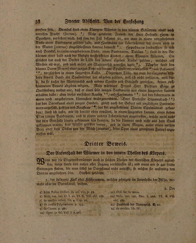 2 38 „Von der se 9 805 worden eine N e fand einen ee Würmer in den duͤnnen G edaͤrmen einer noch unreifen Frucht; (foetus). Tech Mein gelehrter Freund der Herr Hofrath Seim in Spandow, verſichert mich, daß Ben Fall bekannt ſei, wo man in einem neugebohrnen der Mutter (uterus) eingerblollenen. Lamme bemerkt). Zypokrates beobachtete oute auch Brendel, in einem neugebohrnen Kinde, einen Bandwurm. e ) fand in den Ger daͤrmen eines bald nach der Geb irt her e Kindes „ein vi re Würmer Ein gleiches hat auch der? Doctor de! lle y ſeinem eigenen Nnde e geſehen, welches eilf Wochen alt war, und noch nichts als Mutec genoſſen hatte ) epfer fand den und Dalisneri dergleichen in einem faugenden. Kalbe. Diejenigen Falle, wo man bei ſaugenden RU dern wohl Band⸗ als Spulwüͤrmer hat abgehen geſehen, will ich nicht anfuͤhren, weil die⸗ fr da ſie außer der Muttermilch auch andere Speiſen und Serränte, genießen, keinen voll⸗ kommenen Beweis abgeben mögten., Mein würdiger Freund Herr Prediger Soͤtze einem noch ungebohrnen Laͤmmchen wahrgenommen. Herr Profeſſor Blumenbach 13) hat den Darmkanal eines jungen Hundes, gleich nach der Geburt mit unzähligen Bandwuͤr⸗ mern augefüllt, geſehen und Roußeus D hat bei ungebohrnen Thieren Spulwürmer gefun⸗ E gen langen Bandwurm, und in 1 andern Leberwuͤrmer angetroffen, welche wohl niche mit dem Getraͤnke hinein gekommen ſein konnten, da die Laͤmn er noch nicht aus dem Stall kein Waſſer en boten an, in ihren Magen, außer einem weißen rt e der Mi | K 7 55 . e ee 1805 Gutkers au | Brey oder, dei . ‚ofen war, Bi 5 t 555 1 Diitter Beweis. 7 el . r e 0 5 97 Pr Bi 80 e .. Aufentait der Würmer in den innern Thelen des Körpers. bar } Nenn. wir die Eingeweldewürmer auch! in ſolchen Theilen des chieriſhen Körpers antref⸗ fen, wozu ihnen von außen aller Zugang verſchloſſen iſt; und wenn wir ſo gar ſolche e finden, die man ſelbſt im Dar A 8 IE auge 5 fo. müßen fie 17 den Thieren angebohren fein, Hierher geh we u ber 1 8 nte en we oe m wur de Iich ie⸗ 115 u we en je, mi 5 i ur ü 2 f 2. Der 50. dn Pallas Differt. de inf. n p. 55. RR, 1155 Obf. fur‘ de tenia. a 6) Mife, nat, cur. I). I. an. VI. K. VII, ol bl. 165. 12) Mife, nat. cur. Dec. I. ann. VI. &amp; vn. EN 7) de morbis infant. lib. 4. Cap. 0 N 50 1 obl. 169. a ER 1 80 de cordis Palpitatione. p. 137. ZN  4 5 12 255 Handbuch! se Matze . 11. * N 90 de Cicuta. p. 382. Au 25 14) de morbis. lib. IV. 10 5 PR 200 Mr 15 5 he en 2 55 271. 2 1 RR FERT . 2, 1 0 ER 10 0
