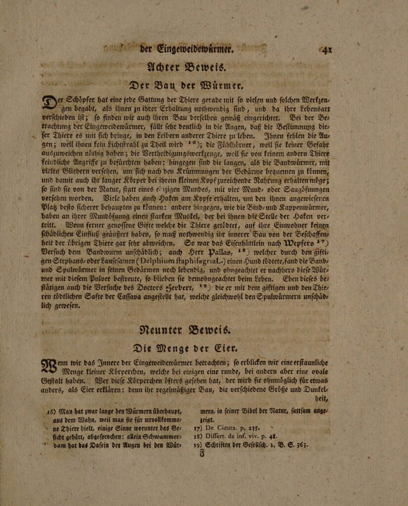 nu Eis. de ” „ Me 5 8 e Achter Beweis. Br Der Bau der Würmer eee De Schöpfer hat eine jede Gattung der Thiere gerade mit ſo vielen und ſolchen Merten gen begabt, als ihnen zu ihrer Erhaltung nothwendig ſind, und da ihre Lebensart verſchieden iſt; ſo finden wir auch ihren Bau derſelben gemaͤß eingerichtet. Bei der Be⸗ trachtung der Eingeweidewuͤrmer, faͤllt ſehr deutlich in die Augen, daß die Beſtimmung die⸗ ſer Thiere es mit ſich bringe, in den Leibern anderer Thiere zu leben. Ihnen fehlen die Au⸗ gen; weil ihnen kein Lichtſtrahl zu Theil wird 16); die Fuͤhlhoͤrner, weil ſie keiner Gefahr auszuweichen noͤthig haben; die Vertheidigungswerkzeuge, weil ſie von keinem andern Thiere a feindliche Angriffe zu befürchten haben; hingegen find die langen, als die Bandwuͤrmer, mit vielen Gliedern verſehen, um ſich nach den Kruͤmmungen der Gedaͤrme bequemen zu können, und damit auch ihr langer Koͤrper bei ihrem kleinen Kopf zureichende Nahrung erhalten moͤge; ſo find fie von der Natur, ſtatt eines einzigen Mundes, mit vier Mund⸗ oder Saugoͤfnungen verſehen worden. Viele haben auch Haken am Kopfe erhalten, um den ihnen angewieſenen Platz deſto ſicherer behaupten zu können: andere hingegen, wie die Bind⸗ und Kappenwuͤrmer, haben an ihrer Mundböfnung einen ſtarken Muskel, der bei ihnen die Stelle der Haken ver⸗ tritt. Wenn ferner genoſſene Gifte welche die Thiere getödtet, auf ihre Einwohner keinen ſchaͤdlichen Einfluß geäußert haben, fo muß nothwendig ihr innerer Bau von der Beſchaffen⸗ heit der Übrigen Thiere gar ſehr abweichen. So war das Eiſenhuͤttlein nach Wepfers “) Verſuch dem Bandwurm unſchaͤdlich; auch Herr Pallas, 1) welcher durch den gifti⸗ gen Stephans⸗ oder Laufefanıen (Delphium ftaphifagrial.) einen Hund toͤdtete, fand die Band⸗ und Spulwuͤrmer in feinen Gedaͤrmen noch lebendig, und ohngeachtet er nachhero dieſe Wuͤr⸗ mer mit dieſem Pulver beſtreute, ſo blieben ſie demohngeachtet beim Leben. Eben dieſes ber _ ſtaͤtigen auch die Verſuche des Doctors Zerbert, ) die er mit dem giftigen und den Thie⸗ ren toͤdtlichen Safte der en e en 57 5 gleichwohl den Spulpärsmern . lich 7 EN = ’ Abe aller air mann Neunter Beweis. | in Die Menge der Eier. denn wir das Innere der Eingeweidewürmer betrachten; ſo erblicken wir eine erſtaunliche N Menge kleiner Koͤrperchen, welche bei einigen eine runde, bei andern aber eine ovale Geſtalt haben. Wer dieſe Koͤrperchen öfters geſehen hat, der wird fie ohumoͤglich für etwas anders, ale Eier erklären: denn ihr regelmaͤßiger N die verſchiedene Größe und Dunkel : heit, 10 Man hat zwar lunge den Würmern Abecheunt, mern, in feiner Bu der Natur, ſartſam auge⸗ aus dem Wahn, weil man fie für unvollkomme⸗ zeigt. ne Thiere hielt, einige Sinne worunter das Ger 17) De Cicuta. p, 235. ſicht gehoͤrt, abgeſprochen: allein Schwammer⸗ 18) Differt. de inf. viv. p. 43. dam bat das Daſein der Augen bei den Wär e der Geſellſch. 1. B. S. 363. 7 *
