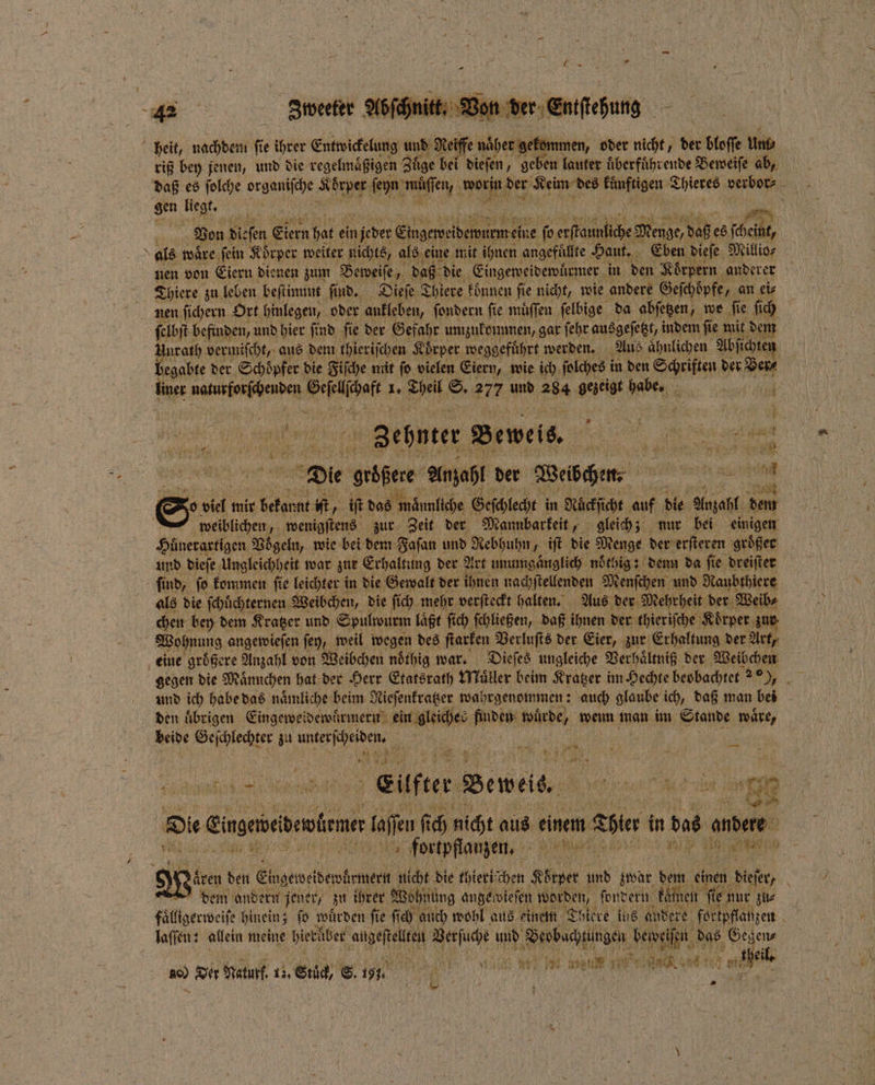 Von der Eniſtehung heit, nachdem fi e ihrer Entwickelung und Keiffe näher gekommen, oder nicht, der bloſſe um⸗ riß bey jenen, und die regelmaͤßigen Zuͤge bei dieſen, geben lauter überführende Beweiſe ab, En liegt. u 05 Von dieſen Eiern hat ei ein n jeder . ſo betet Menge, daß 68 (heine, als waͤre fein Körper weiter nichts, als eine mit ihnen angefuͤllte Haut. Eben dieſe Millio⸗ Thiere zu leben beſtimmt ſind. Dieſe Thiere können fie nicht, wie andere Gefchöpfe, „an ei⸗ nen ſichern Ort hinlegen, oder ankleben, ſondern fie müffen ſelbige da abſetzen, we ſie ſich ſelbſt befinden, und hier ſind ſie der Gefahr umzukommen, gar ſehr ausgeſetzt, indem ſie 191 1 Unrath vermiſcht, aus dem thieriſchen Körper. meggeführt werden. Aus ahnlichen A ſichten begabte der Schöpfer die Fiſche mit fo vielen Eiern, wie ich ſolches i in den Schriften der de, ier ee e 1. En, S. er. und 284 gezeigt Babe: 8 11 e Zehnter Beweis. e Die Vibhere Anzahl der Weibchen b eee m o viel mir beton er iſt, iſt das männliche. Geſchlecht in Nuͤckſicht auf die Anzahl, dem weiblichen, wenigſtens zur Zeit der Mannbarkeit, gleich; nur bei einigen Hönerartigen Voͤgeln, wie bei dem Faſan und Rebhuhn iſt die Menge der erſteren größer und dieſe Ungleichheit war zur Erhaltung der Art unumgaͤnglich nöchig: : denn da ſie dreiſter ſind, ſo kommen ſie leichter ii in die Gewalt der ihnen nachſtellenden Menſchen und Naubthiere als die fehlichternen. Weibchen, die ſich mehr verſteckt halten. Aus der Mehrheit der Weib⸗ chen bey dem Kratzer und Spulwurm laͤßt ſich ſchließen, daß ihnen der thieriſche Koͤrper zur f Wohnung angewieſen joy, weil wegen des ſtarken Verluſts der Eier, zur Erhaltung der Art, eine größere Anzahl von Weibchen noͤthig war. Dieſes ungleiche Verhaͤltniß der Weibchen und ich habe das naͤmliche beim Nieſenkratzer wahrgenommen: : auch glaube ich, daß man bei den uͤbrigen Eingeweidewuͤrmern eum alliches cake; wuͤrde, wenn man im Stande waͤre, beide een zu eh . 25 * 5 4 — # 1 Euter Beweis. u EN 25 7 N ‚Die Einseiebentene laſſen ſich nicht aus einem 1 blen in ep andere 2 | Kr 997 fortpflanzen. 25 ee f WI 1 | Siren den Ehigemeiberfener nicht die thier dem andern jener, zu ihrer Wohnung ange wieſen 1 fonvern kämen fe ie nur zu⸗ faͤlligerweiſe hinein; fo würden fie ſich auch wohl aus einem Thiere ius andere fortpflanzen laſſen: allein meine hierüber ae e u, dh N das m 1 u