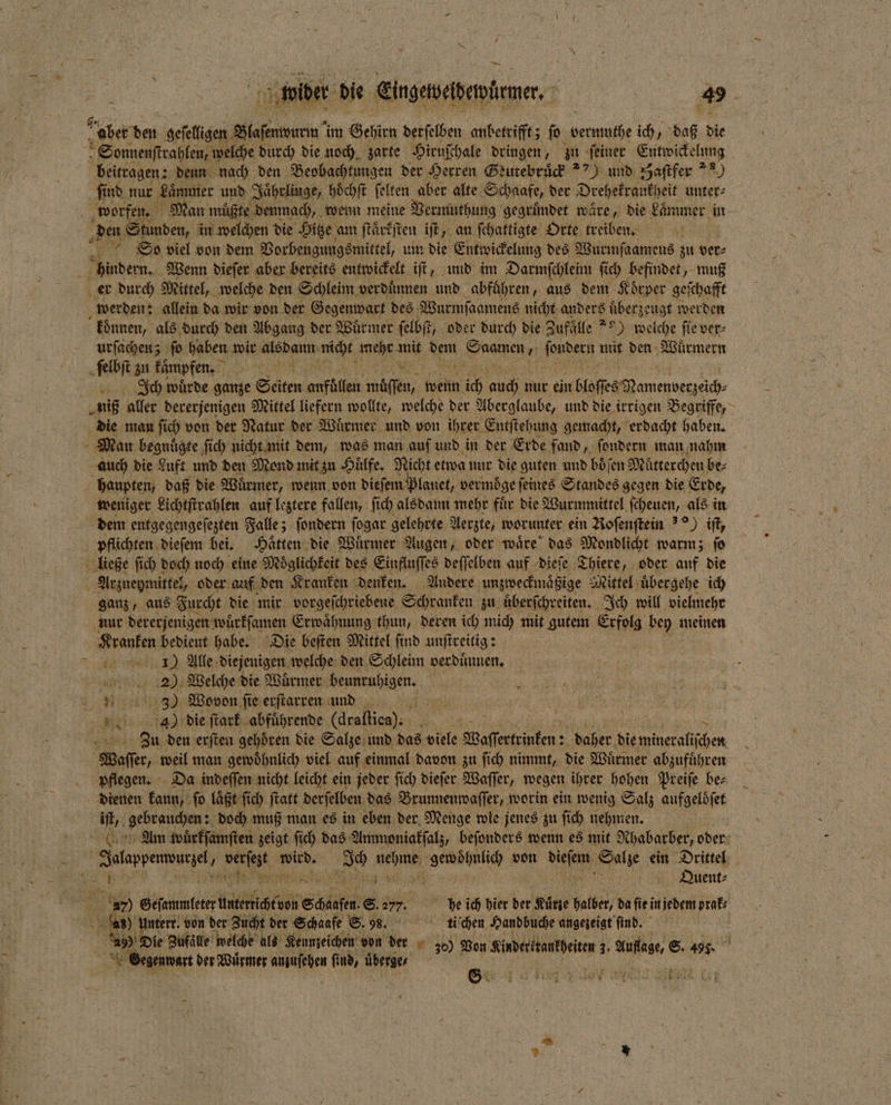— ober den geselligen een im Gehirn derselben anbetrifft; ſo bermuthe ich daß die Sonnenſtrahlen, welche durch die noch zarte Hirnſchale dringen, zu feiner Entwickelung beitragen: denn nach den Beobachtungen der Herren Geutebruͤck ) und Haſtfer aa) ſind nur Laͤmmer und Jaͤhrlinge, hoͤchſt ſelten aber alte Schaafe, der Drehekrankheit unter⸗ gte demnach, wenn meine Vermuthung gegruͤndet wäre, die Lammer in den Stunden, in welchen die Hitze am ſtaͤrkſten iſt, an ſchattigte Orte treiben. So viel von dem Vorbeugungsmittel, um die Entwickelung des Wurmſaamens zu ver⸗ hindern. Wenn dieſer aber bereits entwickelt iſt, und im Darmſchleim ſich befindet, muß koͤnnen, als durch den Abgang der Wuͤrmer ſelbſt, oder durch die Zufaͤlle 9) welche ſie ver⸗ urſachen; ſo haben wir Alb nicht mehr mit ‚are Kreise fondern mit den Wuͤrmern Ich würde ganze Seiten 9 1 mien, wenn 110 auch nur ein hto amepverzach niß aller dererjenigen Mittel liefern wollte, welche der Aberglaube, und die irrigen Begriffe, die man ſich von der Natur der Würmer, und von ihrer Eutſtehung gemacht, erdacht haben. Man begnuͤgte ſich nicht mit dem, was man auf und in der Erde fand, ſondern man nahm auch die Luft und den Mond mit zu Huͤlfe. Nicht etwa nur die guten und boͤſen Mütterchen be⸗ haupten, daß die Würmer, wenn von dieſem plenet, vermoͤge feines Sandes gegen die Erde, weniger Lichtſtrahlen auf leztere fallen, ſich alsdann mehr fuͤr die Wurmmittel ſcheuen, als in dem entgegengeſezten Falle; ſondern ſogar gelehrte Aerzte, worunter ein Roſenſtein ) iſt, pflichten dieſem bei. Haͤtten die Wuͤrmer Augen, oder waͤre das Mondlicht warm; ſo ließe ſich doch noch eine Möglichkeit des Einfluſſes deffelben auf dieſe Thiere, oder auf die Arzneymittel, oder auf den Kranken denken. Andere unzweckmaͤßige Mittel uͤbergehe ich ganz, aus Furcht die mir vorgeſchriebene Schranken zu uͤberſchreiten. Ich will vielmehr nur dererjenigen wuͤrkſamen Erwaͤhnung thun, deren ich mich mit gutem Erfolg bey meinen Kranken bedient habe. Die beſten Mittel ſind unſtreitig: | = 100 1) Alle diejenigen welche den Schleim verduͤnnen. 205 Welche die Würmer e . . 350 Wovon ſie erſtarren und 2155 den erſten gehoͤren die Salze und das viele Waſſertrinken: 2 daher die ace Waſſer, weil man gewoͤhnlich viel auf einmal davon zu ſich nimmt, die Wuͤrmer abzufuͤhren pflegen. Da indeſſen nicht leicht ein jeder ſich dieſer Waſſer, wegen ihrer hohen Preiſe be⸗ dienen kaun, ſo laͤßt ſich ſtatt derſelben das Brunnenwaſſer, worin ein wenig Salz aufgeloͤſet iſt, gebrauchen: doch muß man es in eben der Menge wie jenes zu ſich nehmen. Tolappenwurzel 4 verſezt 1 nn rn d von W Salze ein Drittel a ee & i Quent⸗ = 27 ett Anerihtinn Safe. 8. 277. he ich hier der Kuͤrte halber, da ſie in jedem prak⸗ f 20 Untern. von 20 Zucht de Sie © 98, 5 5 Kin ne ungeieigt fi Wr