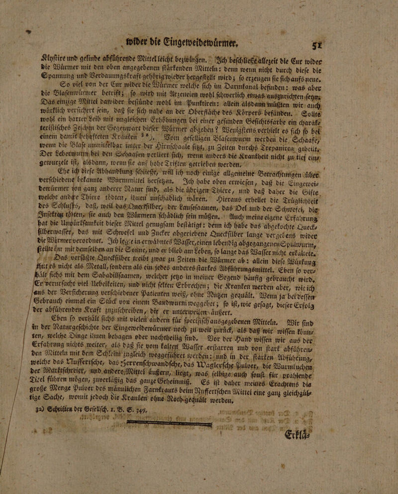 Klyſtire und gelinde abfuͤhrende Mittel leicht bezwingen. Ich beſchließe allezeit die Eur wider die Wuͤrmer mit den oben angegebenen ſtaͤrkenden Mitteln: denn wenn nicht durch dieſe die . Spannung und Verdauungskraft gehdrig wiever hergeſt llt wird; ſo erzeugen fie ſich aufs neue. So viel von der Eur wider die Wuͤrmer welche ſich im Darmkanal befinden: was aber die Blaſenwürmer betrift; ſo wird mit Arzeneien wohl ſchwerlich etwas auszurichten ſehn Das einzige Mittel dawider beſtuͤnde wohl im Punktiren: allein alsdann muͤßten wir auch wuͤrklich verſichert ſein, daß fie ſich nahe an der berflaͤche des Koͤrpers befaͤnden. Sollte wohl ein harter Leib mik ungleichen Erhöhungen bei einer geſunden Geſichtsfarbe ein charak⸗ keriſtiſches Zeichen der Gegenwart dieſer Würmer abgeben? Wenigſtens verhielt es ſich ſo bel einem damit behafteten Krauten 9, Vom geſelligen Blaſenwurm werden die Schaafe, wenn die Blaſe ummitkelbar unker ber Hirnſchaale ſitzt, zu Zeiten durchs Trepaniren geheilt. Der Leberwurm bei den Schaafen verliert ſich, wenn anders die Krankheit nicht zu tief ein⸗ gewurzelt iſt, alsdann, wenn ſie auf hohe Triften getrieben werden. a Ehe ich dieſe Abhandlung ſchließe, will ich noch einige allgemeine Betrachtungen uber verſchiedene bekannte Wuürmmittel herſetzen. Ich habe oben erwieſen, daß die Eingewei⸗ dewurmer ſon ganz anderer Natur find, als die uͤbrigen Thiere, und daß daher die Gifte welche andche Thiere toͤdten, ihnen unſchaͤdlich wären. Hieraus erhellet die Truͤglichkeik des Schkufbs, daß, weil das Queckfülber, der Lauſeſaamen, das Oel und der Schwefel, die ſekten toten, fie auch den Wuͤrmern ſchaͤdlich fein muͤßen. Auch meine eigene Erfahrung hat die Unpuͤrkſamkeit dieſer Mittel genugſam beſtaͤtigt: denn ich habe das abgekochte Queck⸗ ſilberwaſſer, das mit Schwefel und Zucker abgeriebene Queckſilber lange vergebens wider die Würmer verordnet. Ich legte in erwaͤhntes Waſſer, einen lebendig abgegangenen Spulwurm, ſtellte iar mit demſelben an die Sonne, und er blieb am beben, ſo lange das Waſſer nicht erkaltete. | Eds: Das verſußte Queckſilber treibt zwar zu Zeiten die Wärmer ab: allein dieſe Wuͤrkung | HA Seh als Metall, ſondern als ein jedes anderes ſtarkes Abführungsmittel, Eben ſo ver⸗ aͤlt ſichs mit dem Sabadillſaamen, welcher jetzo in meiner Gegend haͤufig gebraucht wird. Er verurſacht viel Uebelkeiten, und nicht ſelten Erbrechen; die Kranken werden aber, wie ich aus der Verſicherung verſchiedener Patienten weiß, ohne Nutzen gequält, Wenn ja bei deſſen Gebrauch einmal ein Stuͤck von einem Baudwurm weggehet; fo iſt, wie geſagt, dieſer Erfolg der abfuͤhrenden Kraft zuzuſchreiben, die N aner peilen Außer 4 Eben fo verhaͤlt ſichs mit vielen andern für ſpecifiſch ausgegebenen Mitteln. Wir ſind in der Naturgeſchichte der Eingeweidewuͤrmer no ch zu weit zuruͤck, als daß wir wiſſen könn⸗ ten, welche Dinge ihnen behagen oder nachtheilig ſind. Vor der Hand wiſſen wir aus der Erfahrung nichts weiter als daß fie vom kalten Waſſer erſtarren und von ſtark abfuͤhren⸗ den Nuten mi den Sch eim kagleich weggefüßret werden; und in der ſtarken Abführung, welch das riaffeeicche, das Hercenſchwendſche das Wazlerſche Folder, die Wurmluhar der Markeſchreier“ und andere Mittel äußern, liegt, was ſelbige auch ſonſt für prahlende Zisel führen mögen, zuverlaßig das ganze Geheimniß. Es iſt daher meines Erachtens dis große Menge Pulver des mänulichen Farnkrauts beim Nuffertſchen Mittel eine ganz gleichguͤb⸗ tige Sache, womit jedoch die Kranken ohne Noth. gequält werden, 30 Sch viften der Geſelſch. 1, B. S 349, N 8 5 serien? 0 250 2 Era) W sk 3 ee en m ER Ae — at Fu 2 Write aaa ehe Me nennt 0 N n ee ee 5 K N | |