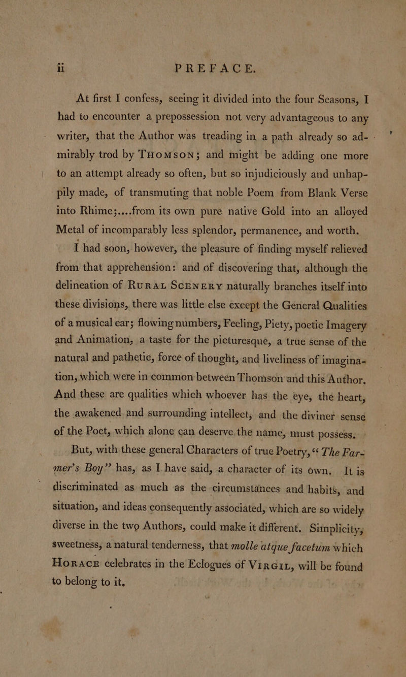 At first I confess, seeing it divided into the four Seasons, I had to encounter a prepossession not very advantageous to any writer, that the Author was treading in a path already so ad- - mirably trod by THomMson; and might be adding one more to an attempt already so often, but so injudiciously and unhap- pily made, of transmuting that noble Poem from Blank Verse into Rhime;....from its own pure native Gold into an alloyed Metal of incomparably less splendor, permanence, and worth. I had soon, however, the pleasure of finding myself relieved from that apprehension: and of discovering that, although the delineation of Rurau Scenery naturally branches itself into these divisions, there was little else except the General Qualities of a musical ear; flowing numbers, Feeling, Piety, poetic Imagery and Animation, a taste for the picturesque, a true sense of the ; natural and pathetic, force of thought, and liveliness of imagina- tion, which were in common between Thomson and this Author, And these are qualities which whoever has the eye, the heart, the awakened and surrounding intellect, and the diviner sensé of the Poet, which alone can deserve. the name, must possess. But, with these general Characters of true Poetry, “ The Far- mer’s Boy”? has, as I have said, a character of its own, It is discriminated as much as the cireumstances and habits, and situation, and ideas consequently associated, which are so widely diverse in the two Authors, could make it different, Simplicity, sweetness, a natural tenderness, that molle atque facetum which Horace celebrates in the Eclogues of Vireit, will be found to belong to it. |