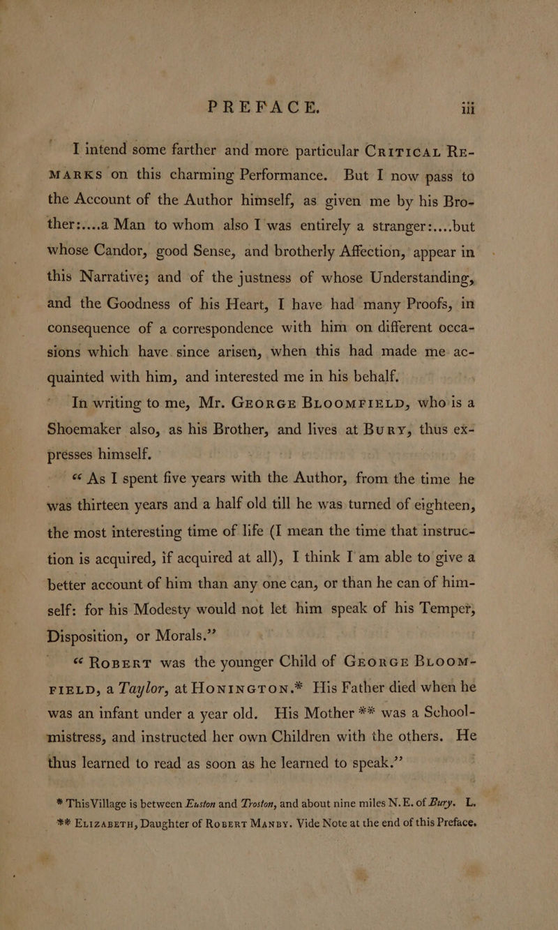 I intend some farther and more particular Critica RE- -MARKs on this charming Performance. But I now pass to the Account of the Author himself, as given me by his Bro- whose Candor, good Sense, and brotherly Affection, appear in this Narrative; and of the justness of whose Understanding, and the Goodness of his Heart, I have had many Proofs, in consequence of a correspondence with him on different occa- sions which have since arisen, when this had made me. ac- quainied with him, and interested me in his behalf. ‘In writing to me, Mr. GEorGE BLOOMFIELD, who'ls a Shoemaker also, as his Brother, and lives at Bury, thus ex- presses himself. — «¢ As I spent five years with the Author, from the time he was thirteen years and a half old till he was turned of eighteen, the most interesting time of life (I mean the time that instruc- tion is acquired, if acquired at all), I think I'am able to give a ‘better account of him than any one can, or than he can of him- self: for his Modesty would not let him speak of his Temper, Disposition, or Morals.” « RopErT was the younger Child of GrEorce BLoom- FIELD, a Taylor, at HontncTON.* His Father died when he was an infant under a year old. His Mother ** was a School- mistress, and instructed her own Children with the others. He thus learned to read as soon as he learned to speak.” * ThisVillage is between Euston and Troston, and about nine miles N.E. of Bury. L. _ ** Exizasetu, Daughter of Rosert Mansy, Vide Note at the end of this Preface,