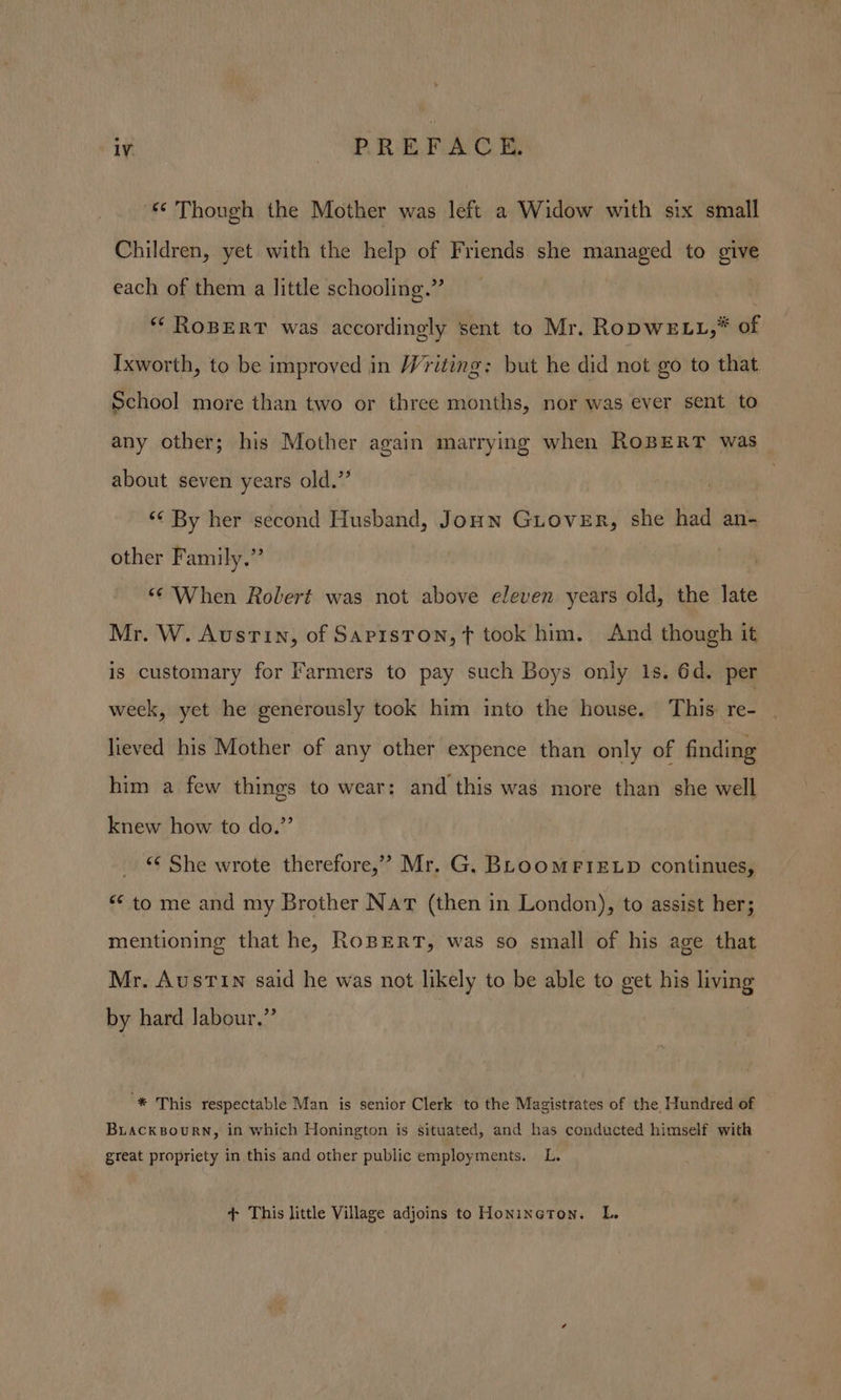 “‘ Though the Mother was left a Widow with six small Children, yet with the help of Friends she managed to give each of them a little schooling.” | * ROBERT was accordingly sent to Mr. RopwELL,* of Ixworth, to be improved in Writing: but he did not go to that School more than two or three months, nor was ever sent to any other; his Mother again marrying when RoBERT was about seven years old.” | ‘¢ By her second Husband, Joun Giover, she had an- other Family,” “© When Rolert was not above eleven years old, the late Mr. W. Austin, of Saprston,t took him. And though it is customary for Farmers to pay such Boys only 1s. 6d. per week, yet he generously took him into the house. This: re- lieved his Mother of any other expence than only of finding him a few things to wear: and this was more than she well knew how to do.”’ | &lt;¢ She wrote therefore,’ Mr. G. BLOOMFIELD continues, “ to me and my Brother Nat (then in London), to assist her; mentioning that he, RoBERT, was so small of his age that Mr. AusTIn said he was not likely to be able to get his living by hard labour.” “® This respectable Man is senior Clerk to the Magistrates of the Hundred of BuackBourn, in which Honington is situated, and has conducted himself with great propriety in this and other public employments. L. + This little Village adjoins to Honineton. L.