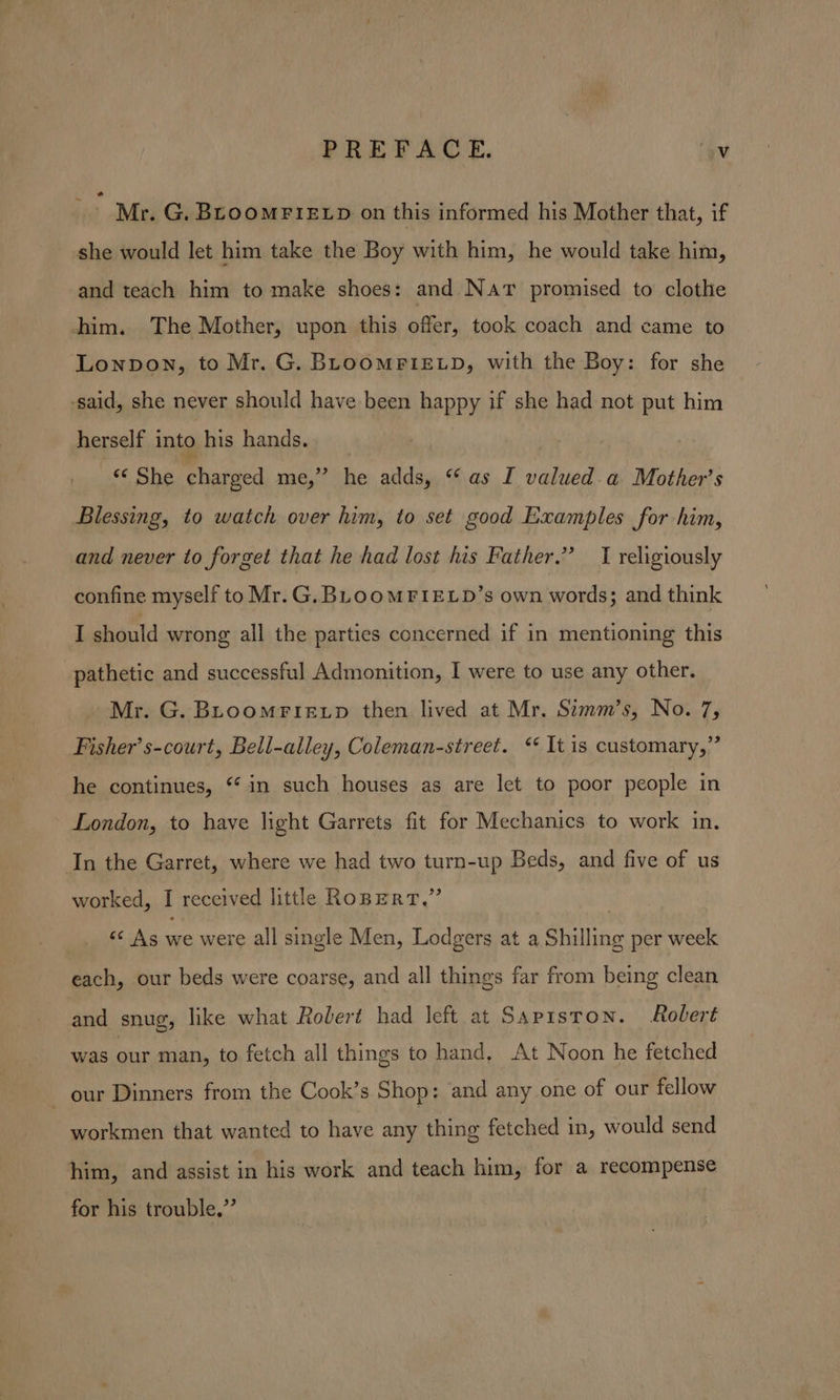 Mr. G. Broomrretp on this informed his Mother that, if she would let him take the Boy with him, he would take him, and teach him to make shoes: and Nar promised to clothe him. The Mother, upon this offer, took coach and came to Lonpon, to Mr. G. BLooMPIELD, with the Boy: for she ‘said, she never should have been happy if she had not put him herself into his hands. —&amp; She charged me,” he adds, “* as I valued. a Mother’s Blessing, to watch over him, to set good Examples for him, and never to forget that he had lost his Father.” I religiously confine myself to Mr.G, BLooMFIELD’s own words; and think I should wrong all the parties concerned if in mentioning this pathetic and successful Admonition, I were to use any other. Mr. G. BLoomFietp then lived at Mr, Simm’s, No. 7, Fisher’ s-court, Bell-alley, Coleman-street. &lt;* It is customary,” he continues, “ in such houses as are let to poor people in London, to have light Garrets fit for Mechanics to work in. In the Garret, where we had two turn-up Beds, and five of us worked, I received little RopERT.” « As we were all single Men, Lodgers at a Shilling per week each, our beds were coarse, and all things far from being clean and snug, like what Rolert had left at SapisToN. Robert was iar man, to fetch all things to hand, At Noon he fetched - our Dinners from the Cook’s Shop: and any one of our fellow workmen that wanted to have any thing fetched in, would send him, and assist in his work and teach him, for a recompense for his trouble,”’