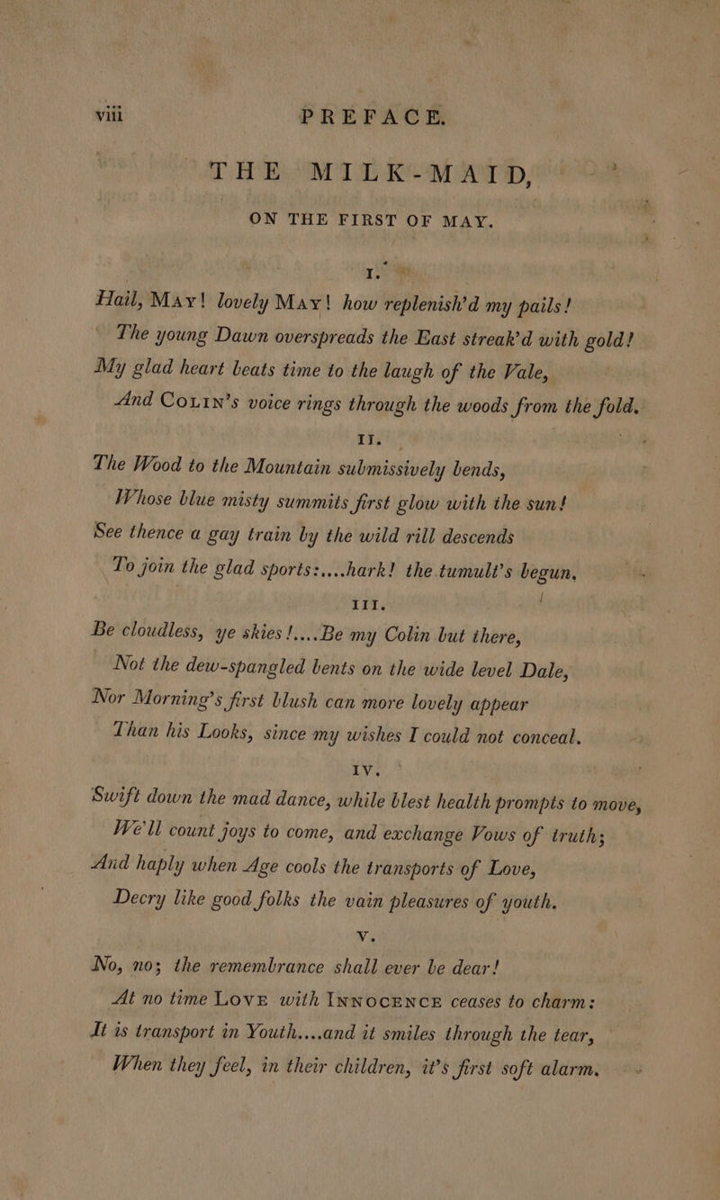 THE MID arp Os : ON THE FIRST OF MAY. , gids A. | Hail, May! lovely May! how replenish’d my pails! The young Dawn overspreads the East streak’d with gold! My glad heart beats time to the laugh of the Vale, And Coutn’s voice rings through the woods from the fold. rit, The Wood to the Mountain submissively bends, Whose blue misty summits first glow with the sun! See thence a gay train by the wild rill descends To join the glad sports:....hark! the tumult’s begun, III. Be cloudless, ye skies !....Be my Colin but there, Not the dew-spangled bents on the wide level Dale, Nor Morning’s first blush can more lovely appear Than his Looks, since my wishes I could not conceal. IV, Swift down the mad dance, while blest health prompts to move, We'll count Joys to come, and exchange Vows of truth; And haply when Age cools the transports of Love, Decry like good folks the vain pleasures of youth. | Vv. No, no; the remembrance shall ever be dear! At no time Love with INNOCENCE ceases to charm: At is transport in Youth....and it smiles through the tear, — When they feel, in their children, it’s first soft alarm.