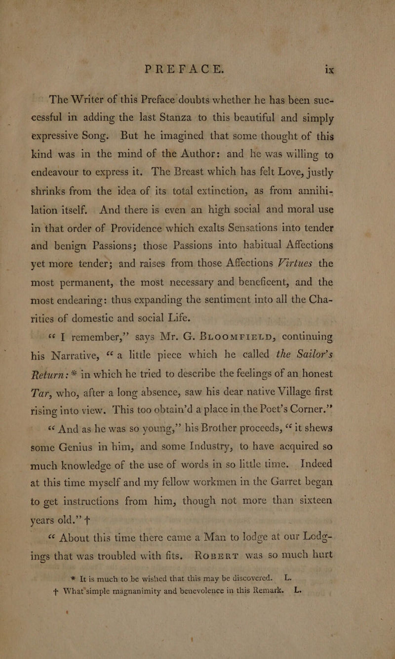 -- The Writer of this Preface doubts whether he has been suc- cessful in adding the last Stanza to this beautiful and simply expressive Song. But he imagined that some thought of this kind was in the mind of the Author: and he was willing to endeavour to express it. The Breast which has felt Love, justly | shrinks from the idea of its total extinction, as from annihi- lation itself. And there is even an high social and moral use in that order of Providence which exalts Sensations into tender and benign Passions; those Passions into habitual Affections yet more tender; and raises from those Affections Virtues the most permanent, the most necessary and beneficent, and the most endearing: thus expanding the sentiment into all the Cha- rities of domestic and social Life. «¢ T remember,” says Mr. G. BLOOMFIELD, continuing his Narrative, “a little piece which he called the Sazlor’s Return: * in which he tried to describe the feelings of an honest Tar, who, after a long absence, saw his dear native Village first rising into view. This too obtain’d a place in the Poet’s Corner.” &lt;«¢ And as he was so young,” his Brother proceeds, “ it shews some Genius in him, and some Industry, to have acquired so much knowledge of the use of words in so little time. Indeed at this time myself and my fellow workmen in the Garret began to get instructions from him, though not more than sixteen years old.” ¢ © About this time there came a Man to lodge at our Lodg- ings that was troubled with fits. Roserr was so much hurt * It is much to be wished that this may be discovered. __L. + What'simple magnanimity and benevolence in this Remark. L.