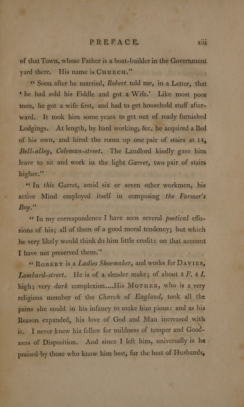 PREFACE. Xilk of that Town, whose Father is a boat-builder in the Government yard there. His name is CHURCH.” | «* Soon after he married, Robert told me, in a Letter, that ‘he had sold his Fiddle and got a Wife.’ Like most poor men, he got a wife first, and had to get household stuff after- ward. It took him some years to get out of ready furnished Lodgings. At length, by hard working, &amp;c. he acquired a Bed of his own, and hired the room up one pair of stairs at 14; Bell-alley, Coleman-street. The Landlord kindly gave him leave to sit and work in the light Garret, two pair of stairs higher.”’ <¢In this Garret, amid six or seven other workmen, his active Mind employed itself in composing the Farmer’s Boy.”’ < In my correspondence I have seen several poetical effu- sions of his; all of them of a good moral tendency; but which he very likely would think do him little credit: on that account I have not preserved them.” _ “Roper is a Ladies Shoemaker, and works for DAVIEs, | Lombard-street. He is of a slender make ; of abouts FL 4 J, high; very dark complexion....His MorHeR, who is a very religious member of the Church of England, took all the pains she could in his infancy to make him pious: and as his Reason expanded, his love of God and Man increased with it. I never knew his fellow for mildness of temper and Good- ness of Disposition. And since I left him, universally is he praised-by those who know him best, for the best of Husbands,