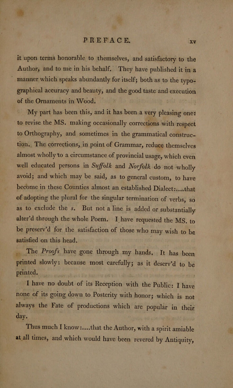 it upon terms honorable to themselves, and satisfactory to the Author, and to me in his behalf. They have published it in a - manner which speaks abundantly for itself; both as to the typo- graphical accuracy and beauty, and the good taste and execution of the Ornaments in Wood. — _ My part has been this, and it has been.a very pleasing one: to revise the MS. making occasionally corrections with respect to Orthography, and sometimes in the grammatical construc- tion. The corrections, in point of Grammar, reduce themselves almost wholly 'to a circumstance of provincial usage, which even well educated persons in Suffolk and Norfolk do not wholly avoid; and which may be said, as to general custom, to have become in these Counties almost an established Dialect:.... that of adopting the plural for the singular termination of verbs, so as to exclude the s. But nota line is added or substantially alter’d through the whole Poem. I have requested the MS. to be preserv’d for the satisfaction of those who may wish to be satisfied on this head. x The Proofs have gone through my hands. It has been printed slowly: because most carefully; as it deserv’d to be printed. : , | I have no doubt of its Reception with the Public: I have none of its going down to Posterity with honor; which is not always the Fate of productions which are popular in their a | Thus much I know:....that the Author, with a spirit amiable at all times, and which would have been revered by Antiquity,