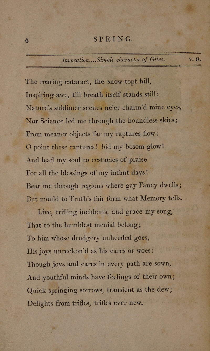 Invocation....Simple character of Gules. v. 9. The roaring cataract, the snow-topt hill, Inspiring awe, till breath itself stands still: Nature's sublimer scenes ne’er charm’d mine eyes, Nor Briénce led me through the boundless alcies ; From meaner objects far my raptures flow: O point these raptures! bid my bosom glow! And lead my soul to ecstacies of Br aise For all the bigecinie of my infant days! Bear me through regions where gay Fancy dwells; But mould to Truth’s fair form what Memory tells. Live, trifling incidents, and grace my song, That to the humblest menial belong: To him whose drudgery unheeded goes, His joys unreckon’d as his cares or woes: Though joys and cares in every path are sown, And youthful minds have feelings of their own 4 Quick springing sorrows, transient as the dew; Delights from trifles, trifles ever new.