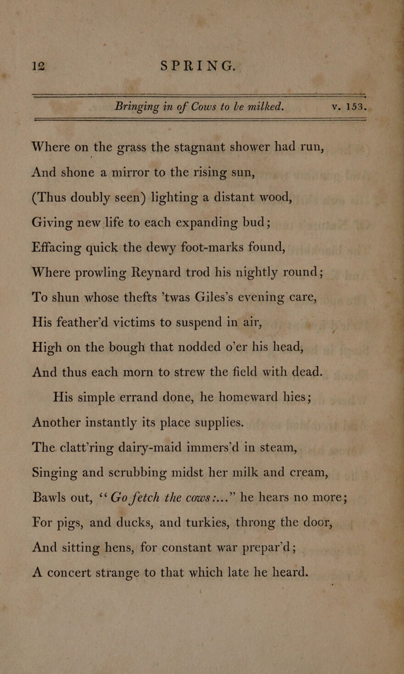 Bringing in of Cows to be milked. v. 153.. 7 Where on the grass the stagnant shower had run, } 4 And shone a mirror to the rising sun, (Thus doubly seen) lighting a distant wood, Giving new life to each expanding bud; : Effacing quick the dewy foot-marks found, Where prowling Reynard trod his nightly round; To shun whose thefts twas Giles’s evening care, “al His feather’d victims to suspend in air, ee RY 4 High on the bough that nodded o’er his head, And thus each morn to strew the field with dead. His simple errand done, he homeward hies; Another instantly its place supplies. The clatt’ring dairy-maid immers’d in steam, Singing and scrubbing midst her milk and cream, Bawls out, ‘‘ Go fetch the cows:...” he hears no more; For pigs, and ducks, and turkies, throng the door, And sitting hens, for constant war prepar’d; A concert strange to that which late he heard.