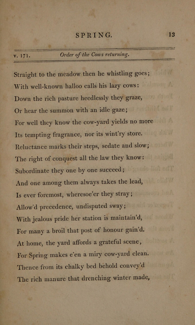 ef |, ERS TE Te PR LENO. Soe pS Te OS NON ccettceter mmeeaaeree ae Vr T. Order of the Cows returning. Fee yee ee NS EE AER eS LO Te Oe TON Cr en nnn Straight to the meadow then he whistling goes; With well-known halloo calls his lazy cows: Down the rich pasture heedlessly they graze, Or hear the summon with an idle gaze; For well they know the cow-yard yields no more Its tempting fragrance, nor its wint'ry store. Reluctance marks their steps, sedate and slow; The right of conquest all the law they know: Subordinate they one by one succeed ; And one among them always takes the lead, Is ever foremost, wheresoe’er they stray ; Allow'd precedence, undisputed sway ; With jealous pride her station is maintain‘d, For many a broil that post of honour gain’d. At home, the yard affords a grateful scene, For Spring makes e’en a miry cow-yard clean. Thence from its chalky bed behold convey'd The rich manure that drenching winter made,