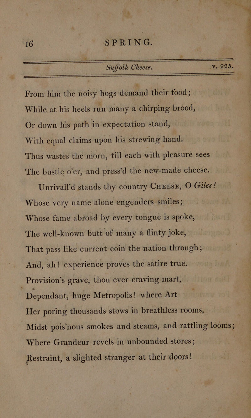 SERINE i sence ter ee ee cena eee From him the noisy hogs admmnd their food; While at his heels run many a chirping brood, Or down his path in expectation stand, © With equal claims upon his strewing hand. Thus wastes the morn, till each with pleasure sees The bustle o’er, and press’d the new-made cheese. Unrivall’d stands thy country Cuzrse, O Giles! Whose very name alone engenders smiles ; Whose fame abroad by every tongue is spoke, The well-known butt of many a flinty joke, That pass like eure coin the nation through; And, ah! experience proves the satire true. Provision’s grave, thou ever craving mart, Dependant, huge Metropolis! where Art Her poring thousands stows in breathless rooms, Midst pois’nous smokes and steams, and rattling looms; Where Grandeur revels in unbounded stores ; Restraint, a slighted stranger at their doors!