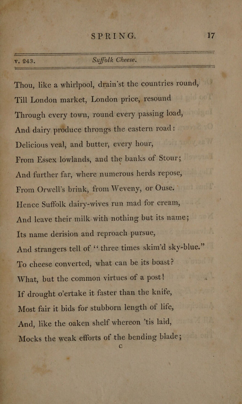 Se eee Se re ee v. 49°. Suffolk Cheese. Thou, like a whirlpool, drain’st the countries round, Till London market, London price, resound Through every town, round every passing load, And dairy produce throngs the eastern road: Delicious veal, and butter, every hour, From Essex lowlands, and the banks of Stour; And further far, where numerous herds repose, From Orwell’s brink, from Weveny, or Ouse. ° And leave their milk with nothing but its name; Its name derision and reproach pursue, And strangers tell of ‘&lt; three times skim’d sky-blue.” To cheese converted, what can be its boast? What, but the common virtues of a post! If drought o’ertake it faster than the knife, Most fair it bids for stubborn length of life, Mocks the weak efforts of the bending blade; C