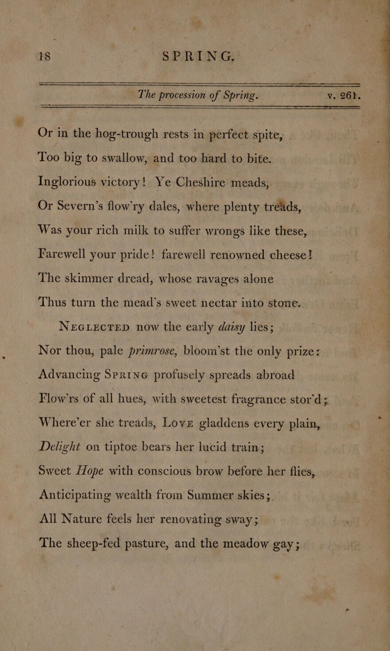 a 18 SPRING, The procession of Spring. v.26). Or in the hog-trough rests in perfect spite, Too big to swallow, and too hard to bite. Inglorious victory! Ye Cheshire meads, Or Severn’s flow’ry dales, where plenty treads, Was your rich milk to suffer wrongs like these, Farewell your pride! farewell renowned cheese! The skimmer dread, whose ravages alone | : | ‘ Thus turn the mead’s sweet nectar into stone. NEGLECTED now the early dazsy lies; a | | Nor thou, pale primrose, bloom’st the only prize: Advancing Serine profusely spreads abroad Flow’rs of all hues, with sweetest fragrance stor’d; Where’er she treads, Love gladdens every plain, Delight on tiptoe bears her lucid train; Sweet {ope with conscious brow before her flies, Anticipating wealth from Summer skies ;_ All Nature feels her renovating sway ; The sheep-fed pasture, and the meadow gay;