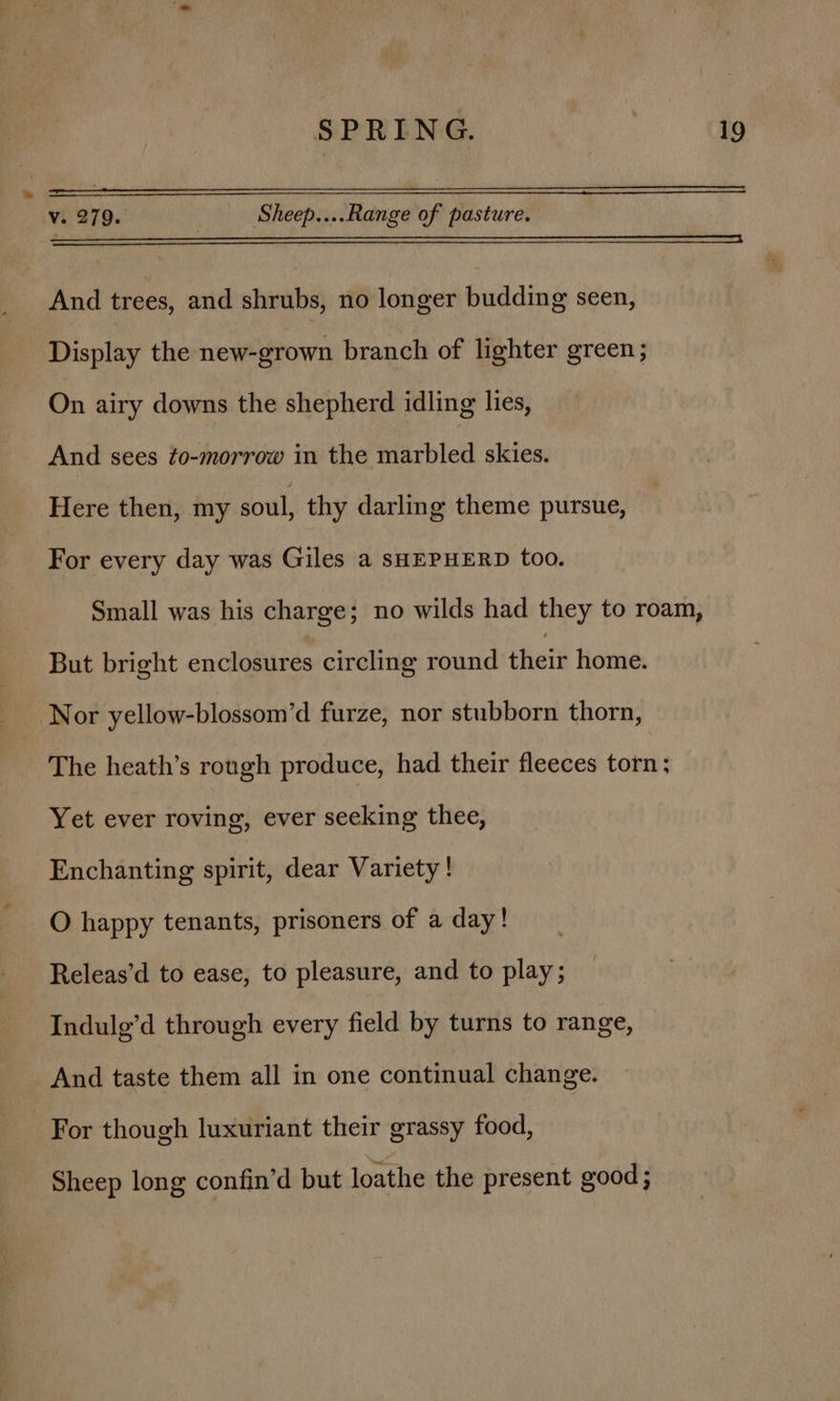 v. 279. : Sheep....Range of pasture. Se oa ES A SEP LEAR SR ETS SR AS 7 EO ES SE RRDRT OE WOES EE SPECIES E LITE SETS DY Bx And trees, and shrubs, no longer budding seen, Display the new-grown branch of lighter green; On airy downs the shepherd idling lies, And sees to-morrow in the marbled skies. Here then, my soul, thy darling theme pursue, For every day was Giles a SHEPHERD too. Small was his charge; no wilds had they to roam, — But bright enclosures circling round thei home. Nor yellow-blossom’d furze, nor stubborn thorn, The heath’s rough produce, had their fleeces torn; Yet ever roving, ever seeking thee, Enchanting spirit, dear Variety! O happy tenants, prisoners of a day! Releas’d to ease, to pleasure, and to play; Indulg’d through every field by turns to range, And taste them all in one continual change. For though luxuriant their grassy food, Sheep long confin’d but loathe the present good ;