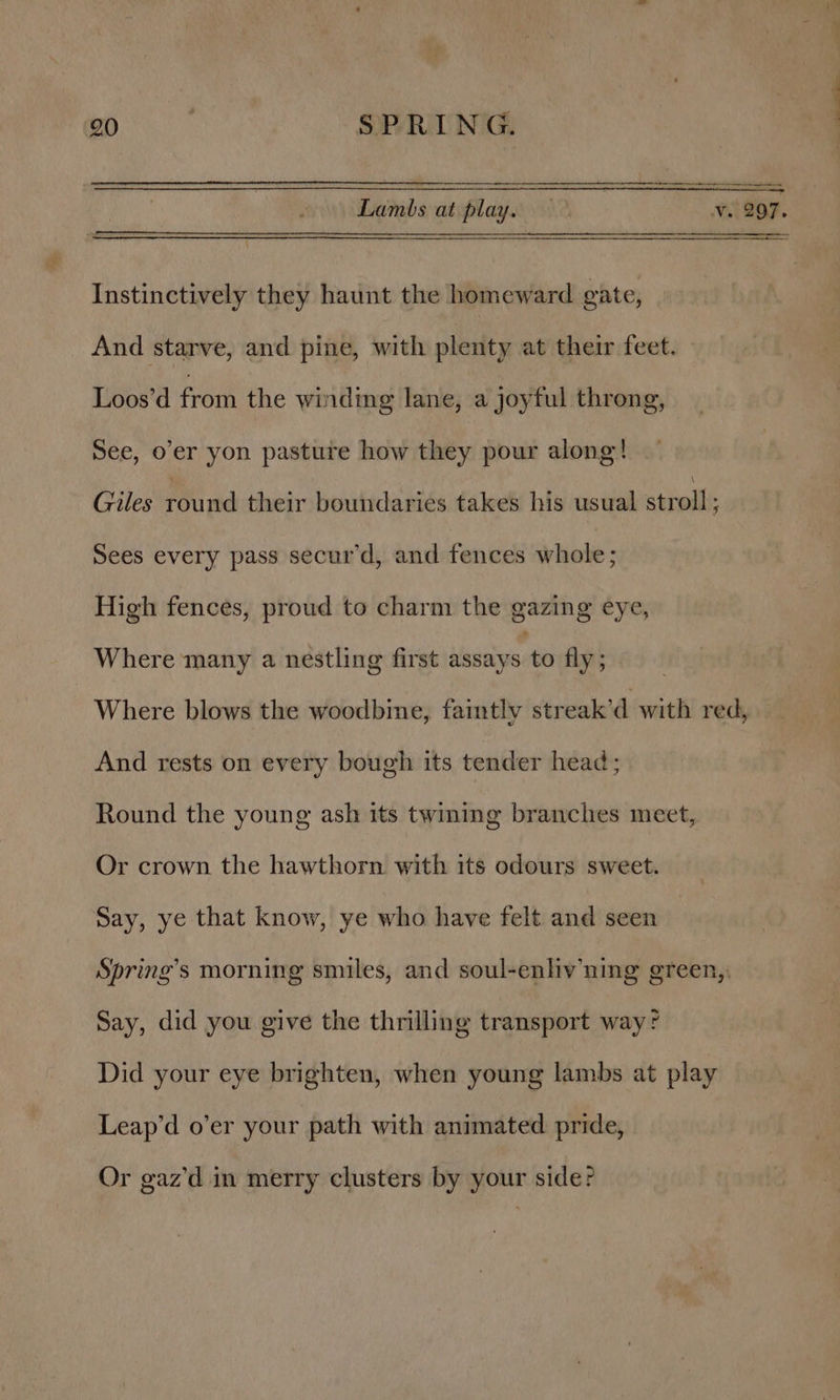 Lambs at play. £ 207. Instinctively they haunt the homeward gate, And starve, and pine, with plenty at their feet. Loos’d from the winding lane, a joyful throng, See, o'er yon pasture how they pour along! Giles ind their boundaries takes his usual stiodl ; Sees every pass secur’d, and fences whole; High fences, proud to charm the gazing eye, Where many a nestling first slatais ti fly ; Where blows the woodbine, faintly streak’d with redo And rests on every bough its tender head; Round the young ash its twiming branches meet, Or crown the hawthorn with its odours sweet. Say, ye that know, ye who have felt and seen Spring’s morning smiles, and soul-enliv ning green, Say, did you give the thrilling transport way? Did your eye brighten, when young lambs at play Leap’d o’er your path with animated pride, Or gaz’d in merry clusters by your side?