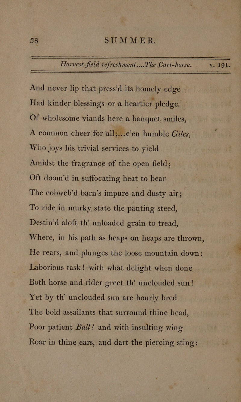 Harvest-field refreshment....The Cart-horse. v. 191. And never lip that press’d its homely edge - Had kinder blessing’s ora heartier pledge. j Of wholesome viands here a banquet smiles, A common cheer for all... een humble Giles, Who joys his trivial services to yield Amidst the fragrance of the open field; Oft doom’d in suffocating heat to bear The cobweb’d barn’s impure and dusty air; To ride in murky state the panting steed, Destin’d aloft th’ unloaded erain to tread, _ Where, in his path as heaps on heaps are thrown, He rears, and plunges the loose mountain down: Laborious task! with what delight when done Both horse and rider greet th’ unclouded sun! _ Yet by th’ unclouded sun are hourly bred The bold assailants that surround thine head, Poor patient Bail! and with insulting wing Roar in thine ears, and dart the piercing sting: