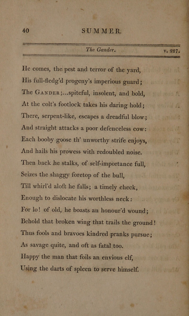 He comes, the pest and terror of the yard, His full-fledg’d progeny’s imperious guard ; The Ganpver;...spiteful, insolent, and bold, At the colt’s footlock takes his daring hold; id There, serpent-like, escapes a dreadful blow; And straight attacks a poor defenceless cow: Each booby goose th’ unworthy strife enjoys, And hails his prowess with redoubled noise. Then back he stalks, of self-importance full, Seizes the shaggy foretop of the bull, : Till whirl’d aloft he falls; a timely check, | Enough to dislocate his worthless neck: For lo! of old, he boasts an honour’d wound; Behold that broken wing that trails the ground! Thus fools and bravoes kindred pranks pursue ; As savage quite, and oft as fatal too. Happy the man that foils an envious elf, Using the darts of spleen to serve himself.