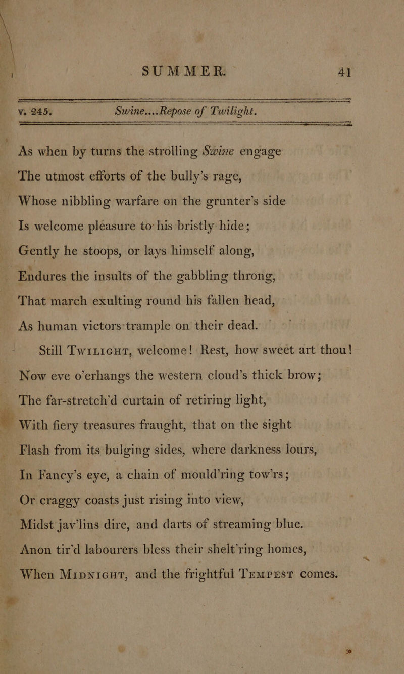 Vv. 245. Swine....Repose of Twilight. SS aS SOE EID ETE LEDS. CERIO DLS ES ELEN As when by turns the strolling Swine engage The utmost efforts of the bully’s rage, - Whose nibbling warfare on the grunter’s side Is welcome pleasure to: his bristly hide; Gently he stoops, or lays himself along, Endures the insults of the eabbling throng, That march exulting round his fallen head, As human victors:trample on their dead. Still Twiticut, welcome! Rest, how sweet art thou! Now eve o’erhangs the western cloud’s thick brow; i The far-stretch’d curtain of retiring light, . With fiery treasures fraught, that on the sight Flash from its bulging sides, where darkness lours, In Fancy’s eye, a chain of mould’ring tow'rs; Or craggy coasts just rising into view, Midst jav’lins dire, and darts of streaming blue. Anon tir'd labourers bless their shelt rmg homes, When Mipnieut, and the frightful Tempest comes.