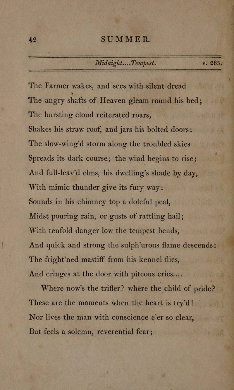 Midnight... Tempest. v. 263. The Farmer wakes, and sees with silent dread The angry shafts of) Heaven gleam round his bed; The bursting cloud reiterated roars, Shakes his straw roof, and jars his bolted doors: The slow-wing’d storm along the troubled skies Spreads its dark course; the wind begins to rise; And full-leav'd elms, his dwelling’s shade by day, With mimic thunder give its fury way: Sounds in his chimney top a doleful peal, Midst pouring rain, or gusts of rattling hail; With tenfold danger low the tempest bends, | And quick and strong the sulph’urous flame descends: — 9 The fright’ned mastiff from his kennel flies, | And cringes at the door with piteous cries... Where now’s the trifler?. where the child of nities These are the moments when the heart is try’d! Nor lives the man with CONGEEREA inter so clear, But feels a solemn, reverential fear;