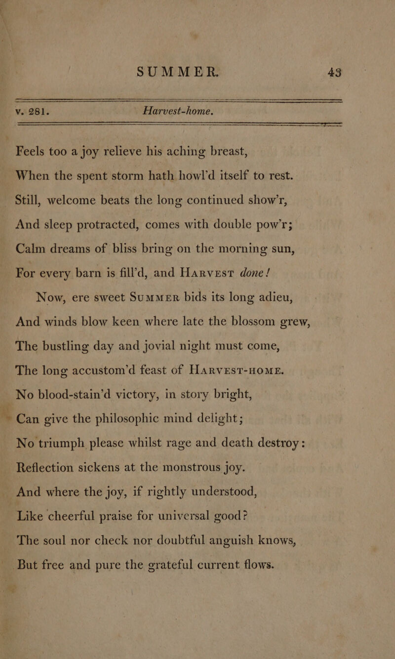 v. 281. Harvest-home. Feels too a joy relieve his aching breast, And sleep protracted, comes with double pow’; Calm dreams of bliss bring on the morning sun, Now, ere sweet Summer bids its long adieu, And winds blow keen where late the blossom grew, The bustling day and jovial night must come, The long accustom’d feast of Harvest-HoME. No blood-stain’d victory, in story bright, Can give the philosophic mind delight; No triumph please whilst rage and death destroy : Reflection sickens at the monstrous joy. { Like cheerful praise for universal good? The soul nor check nor doubtful anguish knows, But free and pure the grateful current flows.