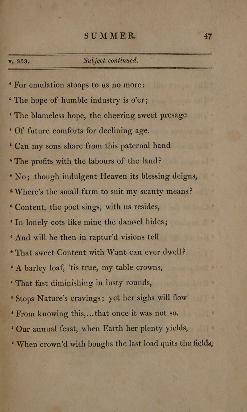 Vv. 353. Subject continued. ‘ For emulation stoops to us no more: ‘ The hope of humble industry is o’er; ‘ The blameless hope, the cheering sweet presage ‘Of future comforts for declining age. ‘Can my sons share from this paternal hand * The profits with the labours of the land? -©No; though indulgent Heaven its blessing deigns, ¢ Where’s the small farm to suit my scanty means? «Content, the poet sings, with us resides, ‘Tn lonely cots like mine the damsel hides; ‘ And will he then in raptur’d visions tell «That sweet Content with Want can ever dwell? ‘ A barley loaf, ’tis true, my table crowns, ‘That fast diminishing in lusty rounds, ‘Stops Nature’s cravings; yet her sighs will flow - ¢Our annual feast, when Earth her plenty yields, ‘ When crown’d with boughs the last load quits the fields,