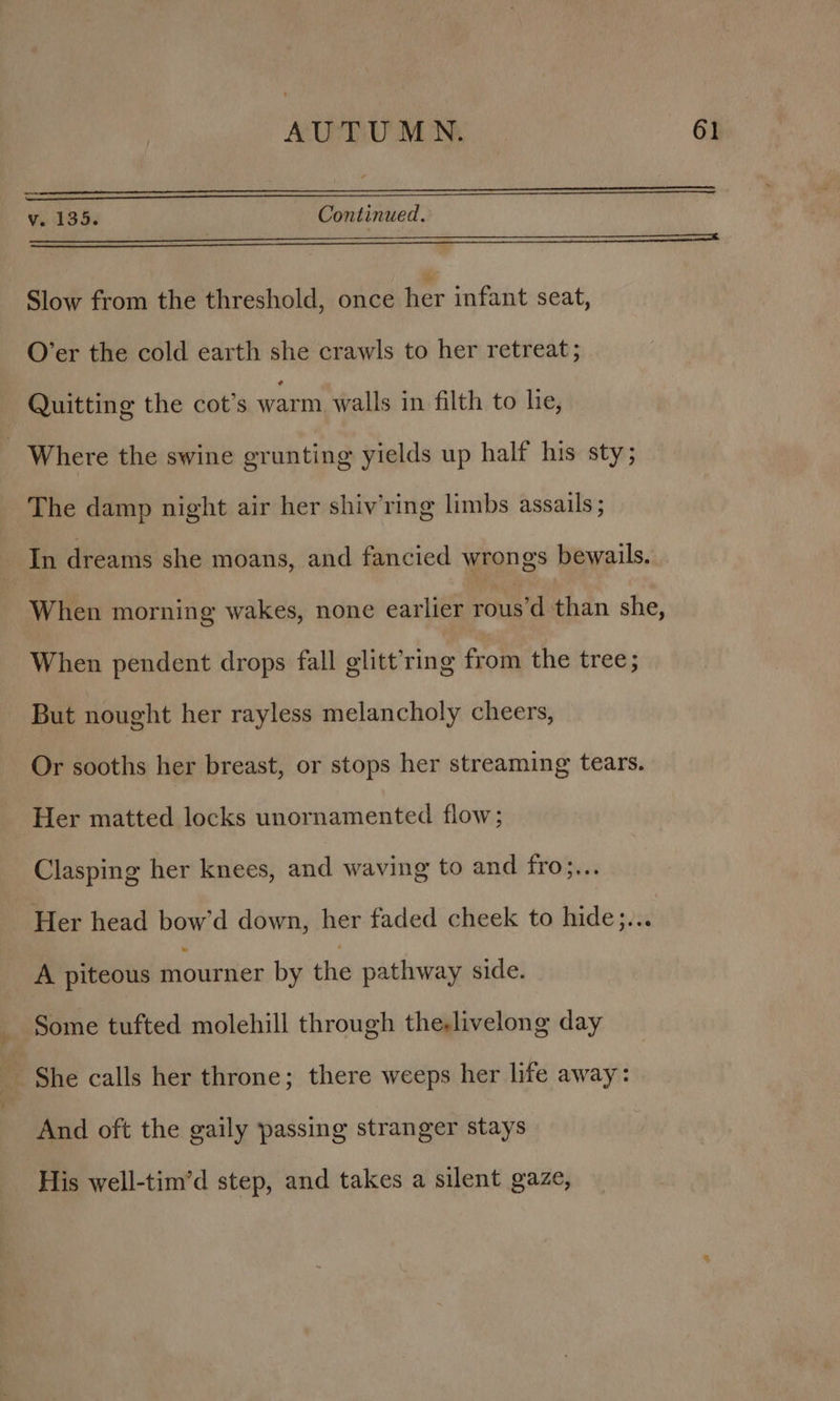 v. 135. Continued. eee Slow from the threshold, once her infant seat, O’er the cold earth she crawls to her retreat ; Quitting the cot’s warm walls in filth to lie, - Where the swine grunting yields up half his sty; The damp night air her shiv’ring limbs assails; Ih dreams she moans, and fancied wrongs bewails. When morning wakes, none earlier rous’d than she, When pendent drops fall glitt’ring from the tree; But nought her rayless melancholy cheers, Or sooths her breast, or stops her streaming tears. Her matted locks unornamented flow; Clasping her knees, and waving to and fro}... Her head bow’d down, her faded cheek to hide;... A piteous mourner by the pathway side. Some tufted molehill through the-livelong day She calls her throne ; there weeps her life away: And oft the gaily passing stranger stays His well-tim’d step, and takes a silent gaze,