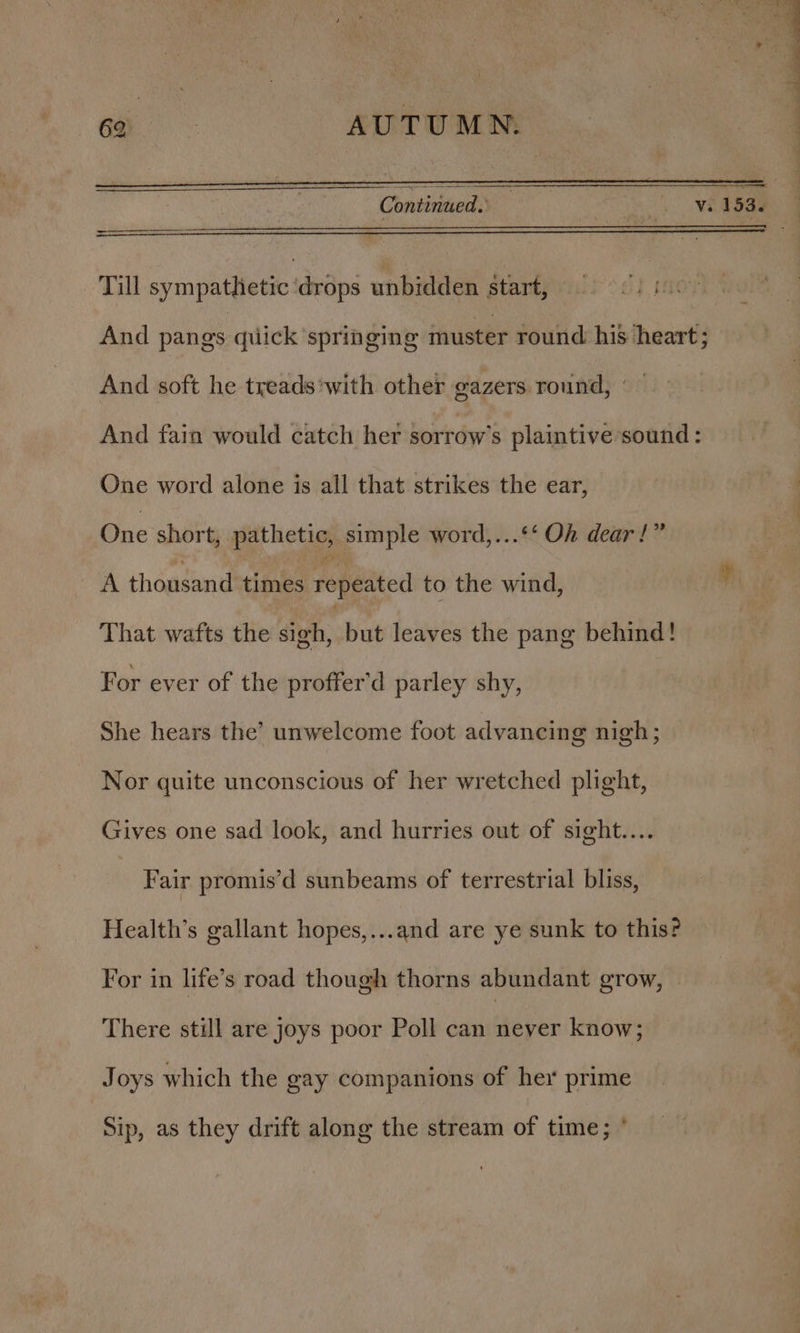 Cn Continued.’ Se: Sn Till sympathetic ‘drops unbidden start, 9 &lt;. 1 And pangs quick ‘springing muster round his heart; And soft he treads *with other gazers round, © And fain would catch her sorrow’s plaintive sound : One word alone is all that strikes the ear, One short; pathetic, simple word,...‘‘ Oh dear!” A thousand times repeated to the wind, That wafts the sigh, but leaves the pang behind! For ever of the proffer’d parley shy, She hears the’ unwelcome foot advancing nigh; Nor quite unconscious of her wretched plight, Gives one sad look, and hurries out of sight.... Fair promis’d sunbeams of terrestrial bliss, Health’s gallant hopes,...and are ye sunk to this? For in life’s road though thorns abundant grow, There still are joys poor Poll can never know; Joys which the gay companions of her prime Sip, as they drift along the stream of time; °