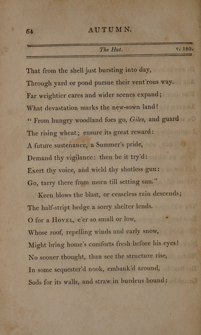 eee The Hut. ve 189. That from the shell just bursting into day, Through yard or pond pursue their vent’rous way. Far weightier cares and wider scenes expand ; What devastation marks the new-sown land! ‘From hungry woodland foes go, Giles, and guard The rising wheat; ensure its great reward; A future, sustenance, a Summer’s pride, op: Demand thy vigilance: then be it try'd: Exert thy voice, and wield thy shotless gun: Go, tarry there from morn till setting sun.” Keen blows the blast, or ceaseless rain descends ; The half-stript hedge a sorry shelter lends. O for a Hove, e’er so small or low, * Whose roof, repelling winds and early snow, Might bring home’s comforts fresh before his eyes! No sooner thought, than see the structure rise, In some sequester’d nook, embank’d around,