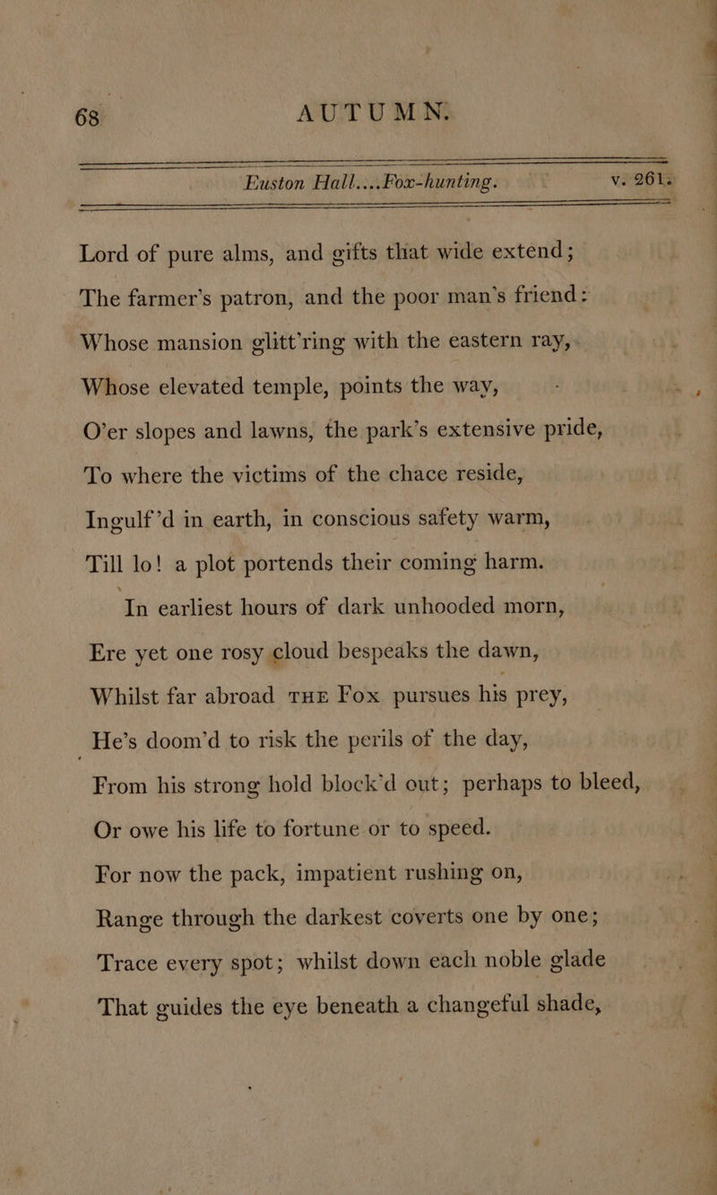 Lord of pure alms, and gifts that wide extend; The farmer’s patron, and the poor man’s friend: Whose mansion glitt’ring with the eastern ray, Whose elevated temple, points the way, O’er slopes and lawns, the park’s extensive pride, To where the victims of the chace reside, Ingulf’d in earth, in conscious safety warm, Till lo! a plot portends theirstoming harm. re earliest hours of dark unhooded morn, Ere yet one rosy cloud bespeaks the dawn, Whilst far abroad THE Fox pursues his prey, _He’s doom’d to risk the perils of the day, From his strong hold block’d out; perhaps to bleed, Or owe his life to fortune or to speed. For now the pack, impatient rushing on, Range through the darkest coverts one by one; Trace every spot; whilst down each noble glade That guides the eye beneath a changeful shade,