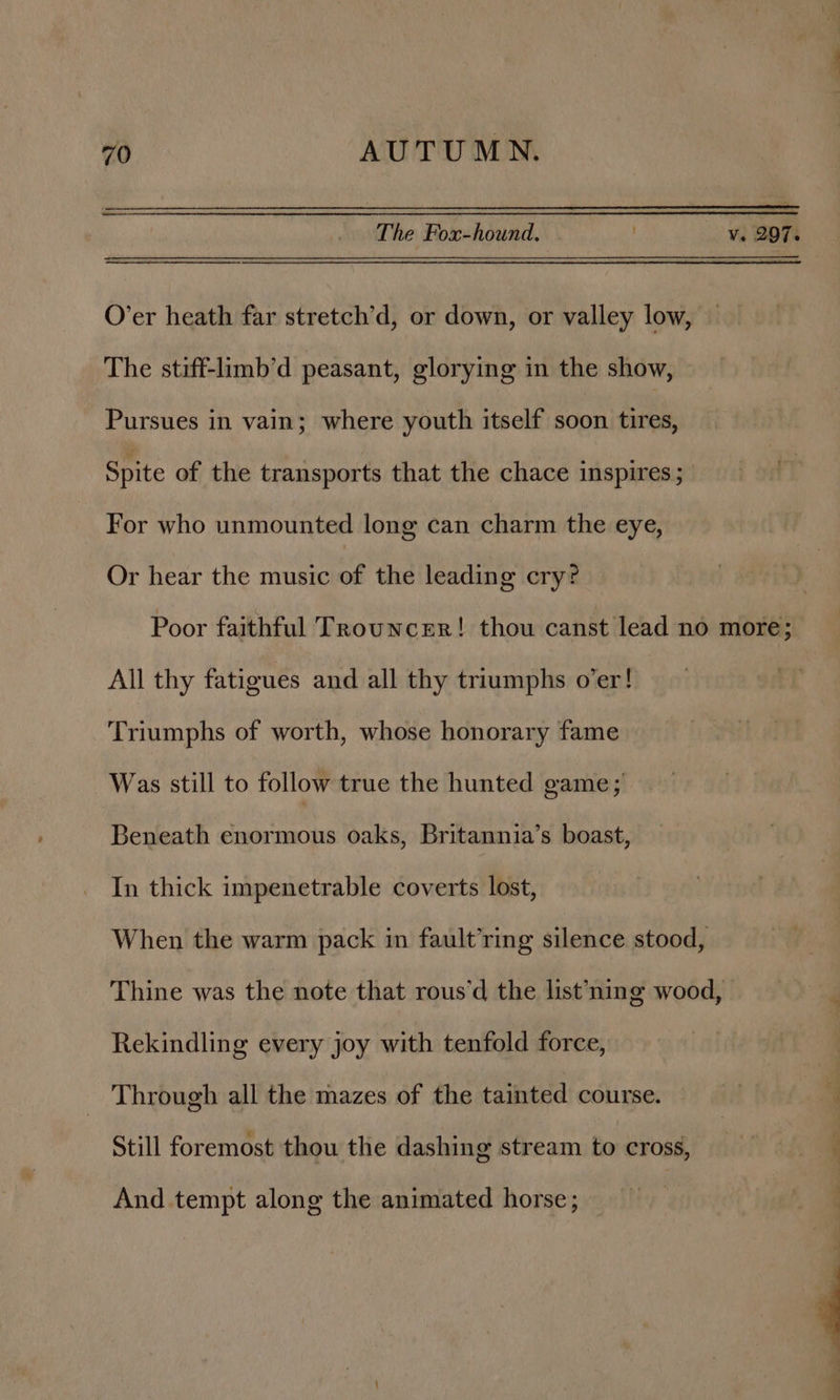 The Fox-hound. v. 207. O’er heath far stretch’d, or down, or valley low, The stiff-limb’d peasant, glorying in the show, Pursues in vain; where youth itself soon tires, Spite of the transports that the chace inspires ; For who unmounted long can charm the eye, Or hear the music of the leading cry? Poor faithful Trouncer! thou canst lead no more; All thy fatigues and all thy triumphs o’er! Triumphs of worth, whose honorary fame Was still to follow true the hunted game; Beneath enormous oaks, Britannia’s boast, In thick impenetrable coverts lost, When the warm pack in fault’ring silence stood, Thine was the note that rous’d the list’ning wood, Rekindling every joy with tenfold force, Through all the mazes of the tainted course. Still foremost thou the dashing stream to cross, And tempt along the animated horse;