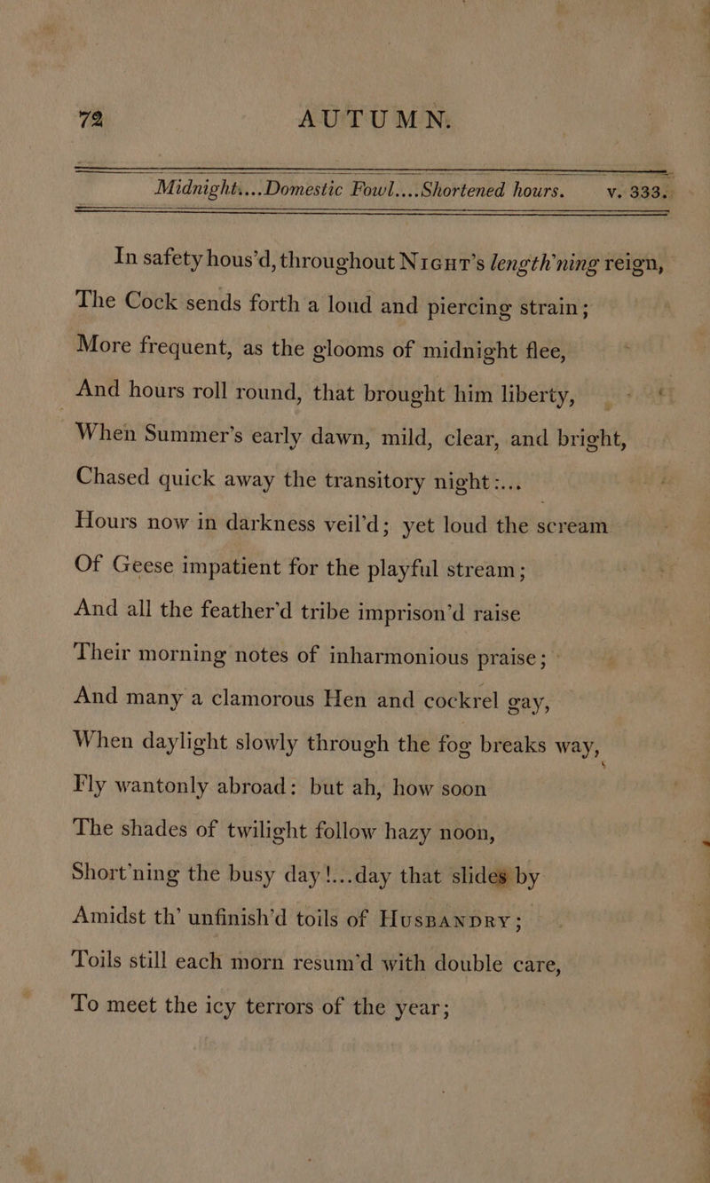 —— v. 333. M tdnight.... ‘Domestic Fat #4 Rhottentad houre. In safety hous’d, throughout Nreut’s length’ning reign, The Cock sends forth a loud and piercing strain; More frequent, as the glooms of midnight flee, And hours roll round, that brought him liberty, « , When Summer’s early dawn, mild, clear, and bright, Chased quick away the transitory night:... Hours now in darkness veil’d; yet loud the abn Of Geese impatient for the playful stream; And all the feather'd tribe imprison’d raise Their morning notes of inharmonious praise; » And many a clamorous Hen and cockrel gay, When daylight slowly through the foo breaks way, Fly wantonly abroad: but ah, how soon The shades of twilight follow hazy noon, Short’ning the busy day!...day that slides by Amidst th’ unfinish’d toils of HusBANDRY; | Toils still each morn resum’d with double care, To meet the icy terrors of the year;