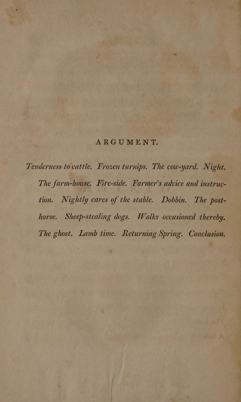 ARGUMENT. Tenderness to cattle. Frozen turnips. The cow-yard. Night. — The farm-house. Fire-side. Farmer's nBvice and nae tion. Nightly cares of the stable. ‘Debbie. The post- horse. Sheep-stealing dogs. Walks occasioned thereby. The ghost. Lamb time. Returning Spring. Conclusion.