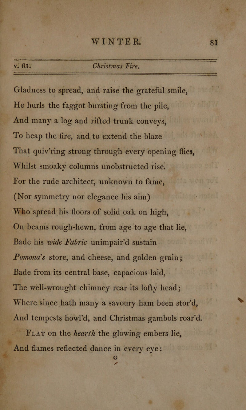 v. 63. Christmas Fire. Gladness to spread, and raise the grateful smile, He hurls the faggot bursting from the pile, And many a log and rifted trunk conveys, That quiv’ring strong through every opening flies, Whilst smoaky columns unobstructed rise. For the rude architect, unknown to fame, (Nor symmetry nor elegance his aim) ‘Who spread his floors of solid oak on high, On beams rough-hewn, from age to age that lie, Bade his wide Fabric wnimpair’d sustain Pomona’s store, and cheese, and golden grain; Bade from its central base, capacious laid, The well-wrought chimney rear its lofty head; Where since hath many a savoury ham been stor’d, ohyy es ee Frat on the hearth the glowing embers lie, And flames reflected dance in every eye: G -