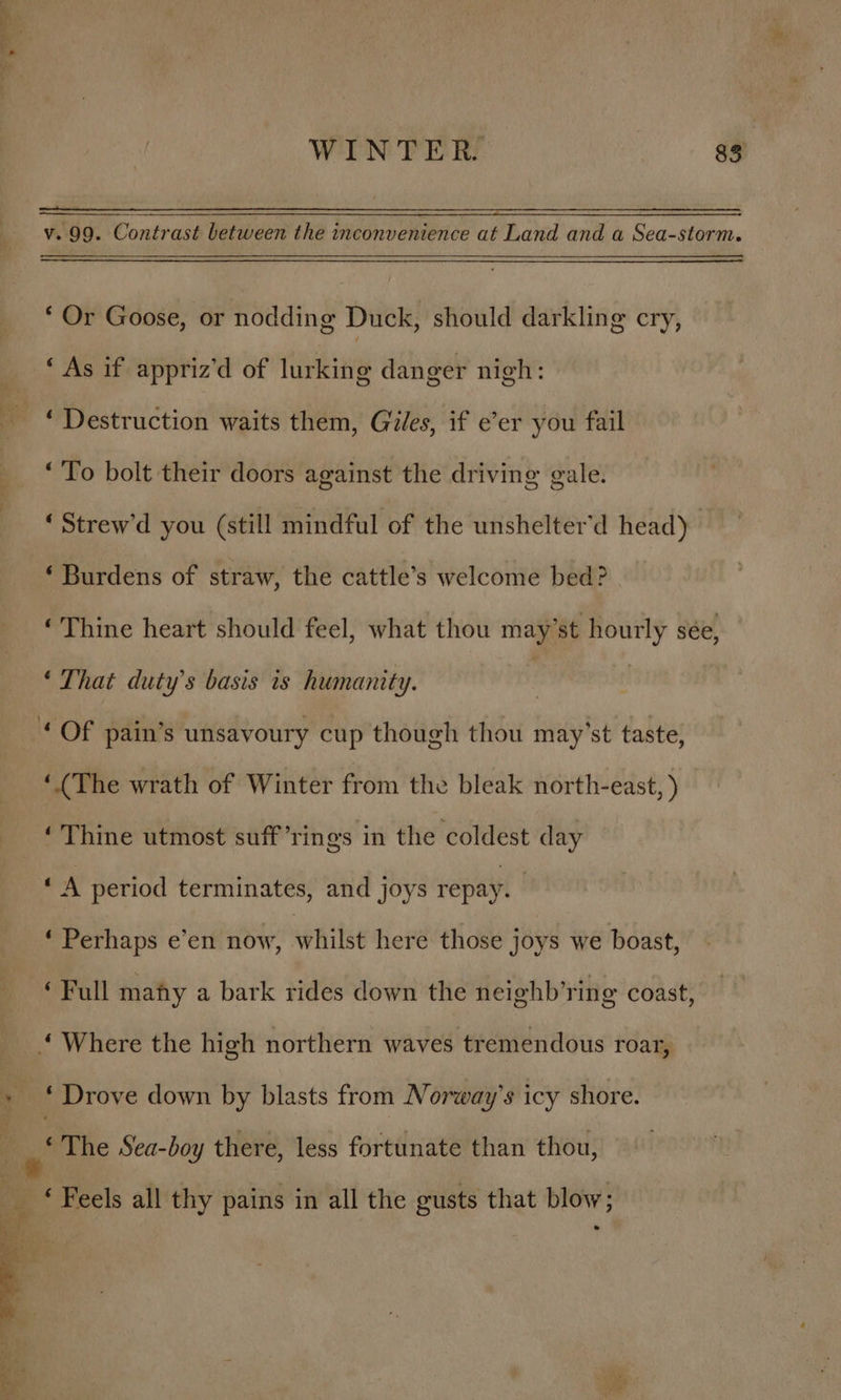 ” ye 7 7 WINTER. 83 v. 99. Contrast between the inconvenience at Land and a Sea-storm. * Or Goose, or nodding Duck, should darkling cry, ‘ As if appriz’d of lurking danger nigh: ‘ Destruction waits them, Giles, if e’er you fail ‘To bolt their doors against the driving gale. ‘Strew’d you (still mindful of the unshelter’d head) ‘Burdens of straw, the cattle’s welcome bed? ‘Thine heart should feel, what thou may’st hourly sée, ‘That duty’s basis is humanity. : | : © Of pain’s unsavoury cup though thou may’st taste, ‘(The wrath of Winter from the bleak north-east, ) ‘Thine utmost suff’rings in the coldest day oA period terminates, and joys repay. | ‘ Perhaps e’en now, phitse here those joys we boast, ‘Full many a bark rides down the neighb’ring coast, ‘Where the high northern waves tremendous roar, » ‘Drove down by blasts from Norway's icy shore. be The Sea-boy there, less fortunate than thou, e ‘ Feels all thy pains in all the gusts that blow;