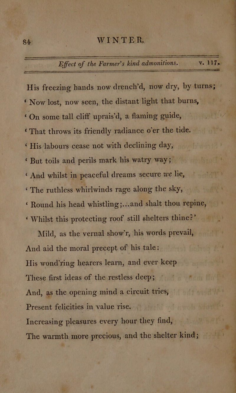 Effect of the Farmer’s kind admonitions. vs PAT ys a a aaa His freezing hands now drench’d, now dry, by turns; ~ © Now lost, now seen, the distant light that burns, ‘On some tall cliff uprais’d, a flaming guide, aid ‘That throws its friendly radiance o’er the tide. ‘ His labours cease not with declining day, ‘ But toils and perils mark his watry way; ‘ And whilst in peaceful dreams secure we lie, ‘ The ruthless Pailwitids rage along the sky, ‘Round his head whistling;.:.and shalt thou repine, ‘ Whilst this protecting roof still shelters thiner’ Mild, as the vernal show’r, his words prevail, And aid the moral precept of his tale: | His wond’ring hearers learn, and ever keep These first ideas of the restless deep; © : And, as the opening mind a circuit tries, Present felicities in value rise. Increasing pleasures every hour they find, The warmth more precious, and the shelter kind; —